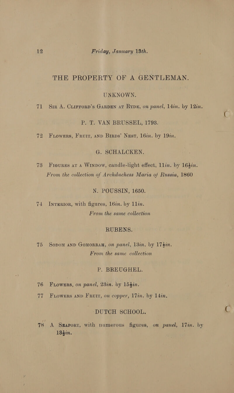 ve 72 74 75 76 ia 78 THE PROPERTY OF A GENTLEMAN. UNKNOWN. Sir A. Cuirrorp’s GARDEN at Rypg, on panel, 14in. by 12in. y P. T. VAN BRUSSEL, 1798. Frowers, Fruit, AND Brrps’ Nust, 16%. by 1912. G. SCHALCKEN. Fieurss at A Winpdow, candle-light effect, Llin. by 164i. From the collection of Archduchess Maria of Russia, 1860 N. POUSSIN, 1650. InrERIoR, with figures, 16in. by 1lin. From the same collection RUBENS. Sopom anp GoMoRRAH, on panel, 138i. by 17 $n. From the same collection P. BREUGHEL. Fiowsrs, on panel, 23in. by 154in. Fiowers AND F Rut, on copper, 17in. by 14in. ‘DUTCH SCHOOL. A S#aport, with numerous figures, on panel, 17in. by 1840. .