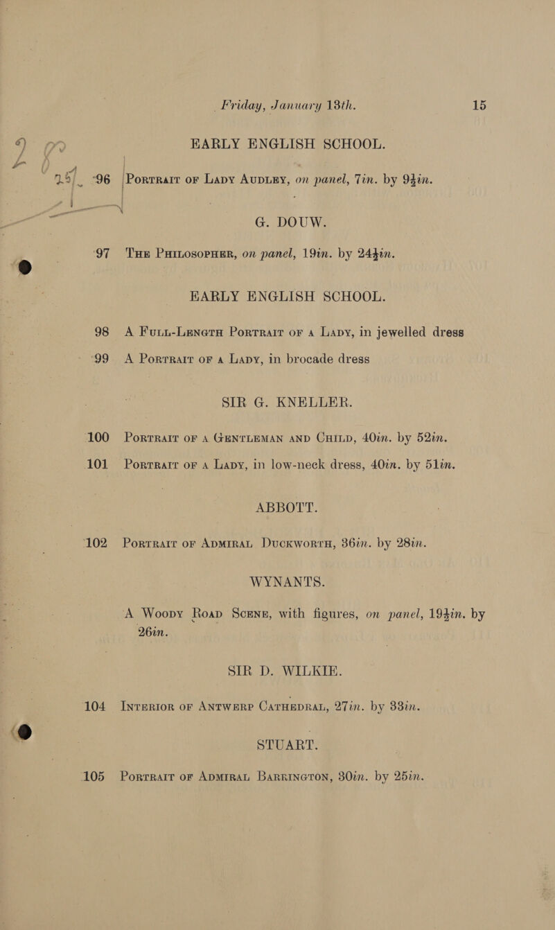 ‘97 98 ‘99 Friday, January 18th. 15 EARLY ENGLISH SCHOOL. G. DOUW. THe PHILOSOPHER, on panel, 19in. by 2440. HARLY ENGLISH SCHOOL. A Fuui-Lenera Portrait oF a Lapy, in jewelled dress SIR G. KNELLER. PORTRAIT OF A GENTLEMAN AND CHILD, 40¢n. by 52in. Portrait oF A Lapy, in low-neck dress, 40%. by 51in. ABBOTT. Porrrare or ADMIRAL Duckwortu, 386i. by 28%. WYNANTS. A Woopy Roap Sceng, with figures, on panel, 194in. by 26in. SIR D. WILKIE. Inrerior or ANtwere CarHEDRAL, 27in. by 33m. STUART. Porrrait oF ADMIRAL Barrineton, 30m. by 25in.