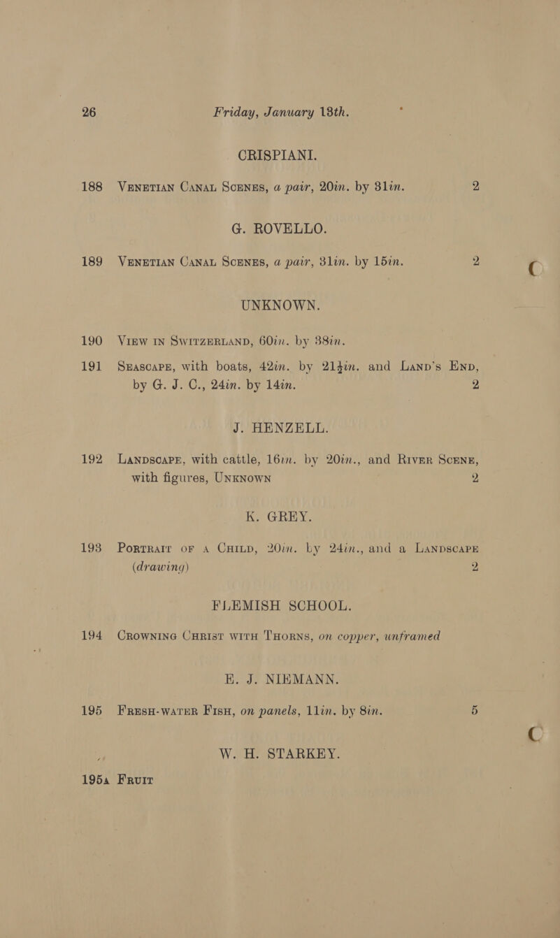 188 189 190 191 192 193 194 195 CRISPIANI. VENETIAN CANAL SCENES, @ par, 20m. by 3lin. 2 G. ROVELLO. VENETIAN CANAL SCENES, @ pair, 3lin. by 15in. 2 UNKNOWN. VIEW IN SWITZERLAND, 60in. by 388in. SHascaPe, with boats, 422i. by 21din. and Lanp’s Enp, by G. J. C., 24in. by 14in. 2 J. HENZELL. LanpsoaPE, with cattle, 16o. by 20t., and River SceEnsg, with figures, UNkNown 2, K, GREY. PortRaIr oF A CHILD, 20in. by 24in., and a LanpscapE (drawing) 2 FLEMISH SCHOOL. CROWNING CHRIST WITH THORNS, on copper, unframed H. J. NIEMANN. FResH-WaTER FisH, on panels, 1lin. by 8in. 5 W. H. STARKEY.