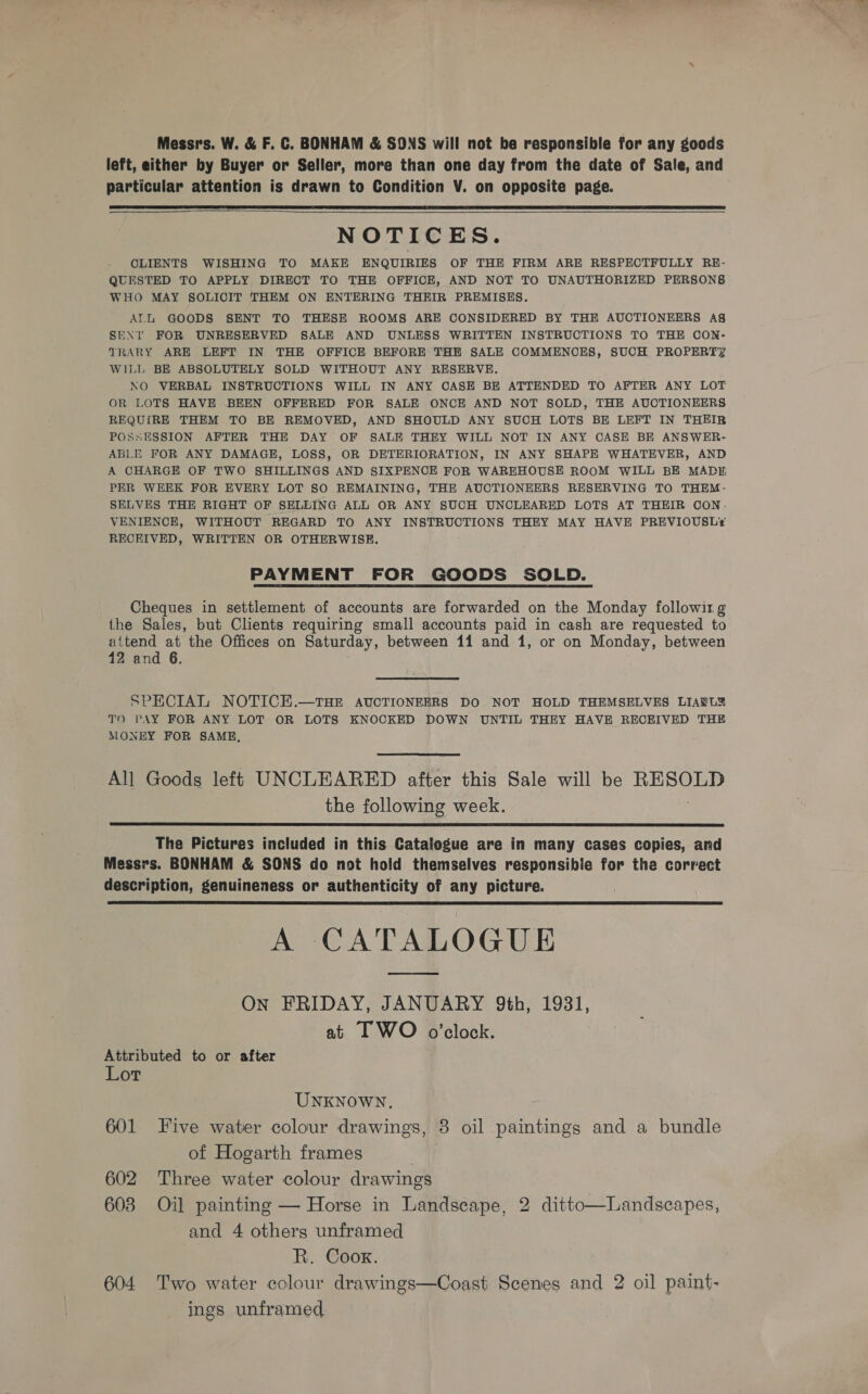 Messrs. W. &amp; F. C. BONHAM &amp; SONS will not be responsible for any goods left, either by Buyer or Seller, more than one day from the date of Sale, and particular attention is drawn to Condition V. on opposite page.    NOTICES. CLIENTS WISHING TO MAKE ENQUIRIES OF THE FIRM ARE RESPECTFULLY RE- QUESTED TO APPLY DIRECT TO THE OFFICE, AND NOT TO UNAUTHORIZED PERSONS WHO MAY SOLIOCIT THEM ON ENTERING THEIR PREMISES. ATL GOODS SENT TO THESE ROOMS ARE CONSIDERED BY THE AUCTIONEERS AS SENT FOR UNRESERVED SALE AND UNLESS WRITTEN INSTRUCTIONS TO THE CON- TRARY ARE LEFT IN THE OFFICE BEFORE THE SALE COMMENCES, SUCH PROPERTY WILL BE ABSOLUTELY SOLD WITHOUT ANY RESERVE. NO VERBAL INSTRUCTIONS WILL IN ANY CASE BE ATTENDED TO AFTER ANY LOT OR LOTS HAVE BEEN OFFERED FOR SALE ONCE AND NOT SOLD, THE AUCTIONEERS REQUIRE THEM TO BE REMOVED, AND SHOULD ANY SUCH LOTS BE LEFT IN THEIR POSSESSION AFTER THE DAY OF SALE THEY WILL NOT IN ANY CASE BE ANSWER- ABLE FOR ANY DAMAGE, LOSS, OR DETERIORATION, IN ANY SHAPE WHATEVER, AND A CHARGE OF TWO SHILLINGS AND SIXPENCE FOR WAREHOUSE ROOM WILL BE MADE PER WEEK FOR EVERY LOT SO REMAINING, THE AUCTIONEERS RESERVING TO THEM- SELVES THE RIGHT OF SELLING ALL OR ANY SUCH UNCLEARED LOTS AT THEIR OON: VENIENCE, WITHOUT REGARD TO ANY INSTRUCTIONS THEY MAY HAVE PREVIOUSLY¥ RECKIVED, WRITTEN OR OTHERWISE. PAYMENT FOR GOODS SOLD. Cheques in settlement of accounts are forwarded on the Monday followir g the Sales, but Clients requiring small accounts paid in cash are requested to attend at the Offices on Saturday, between 11 and 1, or on Monday, between 12 and 6. SPECIAL NOTICE.—THE AUCTIONEERS DO NOT HOLD THEMSELVES LIAEL2? TO PAY FOR ANY LOT OR LOTS KNOCKED DOWN UNTIL THEY HAVE RECEIVED THE MONEY FOR SAME,  All Goods left UNCLEARED after this Sale will be RESOLD the following week.  The Pictures included in this Catalogue are in many cases copies, and Messrs. BONHAM &amp; SONS do not hold themselves responsibie for the correct description, genuineness or authenticity of any picture. A CATALOGUE  On FRIDAY, JANUARY 9th, 1931, at IT WO o’clock. Attributed to or after Lot UNKNOWN, 601 Five water colour drawings, 8 oil paintings and a bundle of Hogarth frames , 602 Three water colour drawings 603 Oil painting — Horse in Landscape, 2 ditto—Landscapes, and 4 others unframed R. Coox. 604 Two water colour drawings—Coast Scenes and 2 oil paint- ings unframed