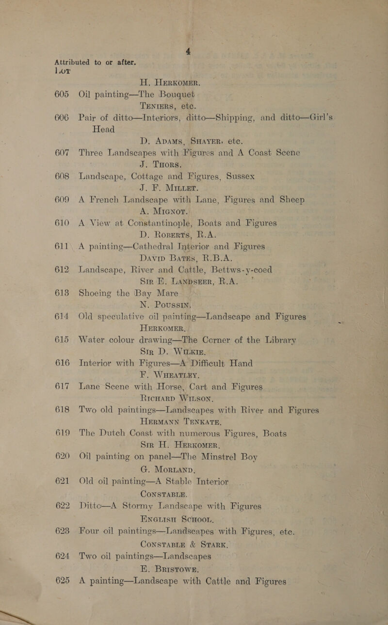 L.oT H. Herxomer. 605 Oil painting—The Bouquet TENTERS, etc. 606 Pair of ditto—Interiors, ditto—Shipping, and ditto—Guirl’s Head | D. ADAMS, SHAYER, ete. 607 Three Landscapes with Figures and A Coast Scene J. THors. 608 Landscape, Cottage and Figures, Sussex : J. F. Minuer. 609 A French Landseape with Lane, Figures and Sheep A. Mianor. | 610 A View at Constantinople, Boats and Figures D. Roperts, R.A. 611. .A painting—Cathedral Interior and Figures | Davip Bates, R.B.A. 612 Landscape, River and Cattle, Bettws-y-coed Sir EB. Lanpseer, R.A. 5 618 Shoeing the Bay Mare _ N. Poussin. 614 Old speculative oil painting HERKOMER, 615 Water colour drawing—The Corner of the Library Str D. WILKIE. 616 Interior with Figures—A Difficult Hand F. WHEATLEY. 617 Lane Scene with Horse, Cart and Figures RicHarp WILson, 618 Two old paintings—Landscapes with River and Figures HERMANN TENKATE, 619 The Dutch Coast with numerous Figures, Boats Sir H. Herkomer, 620 Oil painting on panel—The Minstrel Boy G. Moruanp. 621 Old oil painting—A Stable Interior CONSTABLE. 622 Dittco—A Stormy Landscape with Figures  Landscape and Figures ENGLISH SCHOOL. 623 Four oil paintings—Landseapes with Figures, ete.  CONSTABLE &amp; STARK, 624 Two oil paintings—Landscapes  E. Bristow8g. 625 A painting—Landscape with Cattle and Figures 