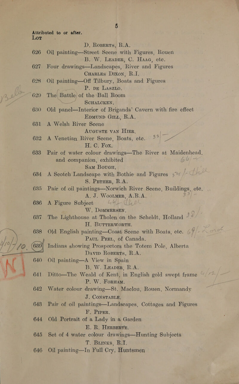 ), ) / Lor 626 627 628 629 631 635 636 637 638 644 645 646    D, Roperts, R.A. Oil painting—Street Scene with Figures, Rouen B. W. Leaver, C. Haaa, etc. Four drawings—Landscapes, River and Figures CHARLES Dixon, B.I. Oil paintinge—Off Tilbury, Boats and Figures P. DE Lasz1o, The! Battle of the ‘Ball Room . SCHALCKEN, Old panel—Interior of Brigands’ Cavern with fire effect Epmunp Ginn, R.A. A Welsh River Scene AUGUSTE VAN HIER, : . A Venetian River Scene, Boats, ete. %* ~~ ie EL Ge Box: Pair of water colour drawings—The River at Maidenhead. and companion, exhibited Sam Boueu, A Scotch Landscape with Bothie and Figures 4% S. Peruer, R.A. Pair of oil paintings—Norwich River Scene, soars et ete. Bak WOOLMER, AURA. A Figure Subject 7 W. DoMMERSEN, ‘ The Lighthouse at Tholen on the Scheldt, Holland ~ H. ‘BurrERWoRTH. : Old English painting—Coast Scene with Boats, ete. Paun Pre, of Canada. 7 Indians showing Prospectors the Totem Pole, Alberta Davip Roperts, R.A. Oil painting—A View in Spain B. W. Leaver, R.A. Ditto—The Weald of Kent, in English gold swept frame P. W. Fornam. Water colour drawing—St. Maclou, Rouen, Normandy J. CONSTABLE, Pair of oil paintings—Landsecapes, Cottages and Figures FE. Prprr. Old Portrait of a Lady in a Garden EK. R. HERBERT. Set of 4 water colour drawings—Hunting Subjects T. Buryxs, R.T. Oil painting—In Full Cry, Huntsmen