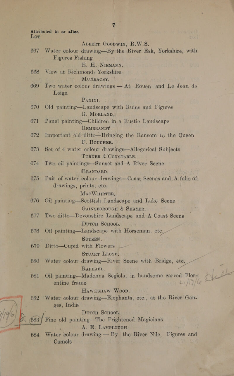  667 668 669 676 677 678 679 680 681 682 / ALBERT Goopwin, R.W.S. Water colour drawing—By the River Esk, Yorkshire, with Figures Fishing } EK, H. NreMann. View at Richmond, Yorkshire MuNKACSY. Two water colour drawings — At Rouen and Le Jean de Leign PANINI, Landscape with Ruins and Figures | G. Moruanp, Panel painting—Children in a Rustic Landscape REMBRANDT, Important old ditto—Bringing the Ransom to the Queen F, BoucHeEr. Set of 4 water colour drawings—Allegorical Subjects TuRNER &amp; CONSTABLE.  Old painting [IBRANDARD. gent Pair of water. colour drawings—Coast Scenes and A Halig of drawings, prints, etc. Mac WHITER, | Oil painting—Scottish Landscape and Lake Scene GaINsBorouGH &amp; SHAYER, Two ditto—Devonshire Landscape and A Coast Scene — DutcH SCHOOL. cape with Horseman, ete, - SUTZEN, Ditto—Cupid with Flowers _ Stuart Luoyp. | Water colour drawinge—River Scene with Bridge, ete. Saas  Oil painting RAPHAEL. a Oil painting—Madonna Segiola, in handsome carved Flor- . entine frame ¢ HawxksHaw Woop, Water colour drawing—Elephants, etc., at the River Gan- ges, India , Durcu ScHooL. A. KE. LAMpLoueH. | Water ‘colour drawing — By the River Nile, Figures and Camels |