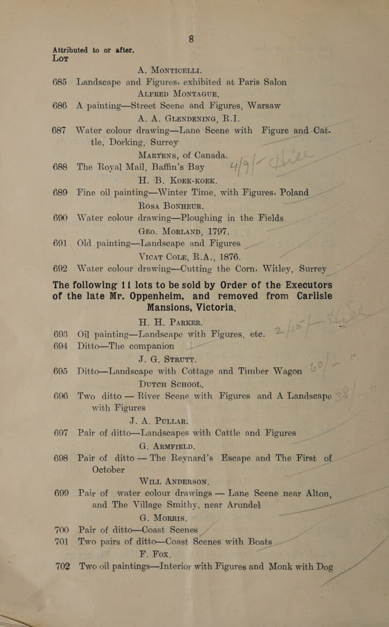 Lot A. MOonrtrICcELLI. 685 Landscape and Figures, exhibited at Paris Salon ALFRED MontTaAGuE, } 686 A painting—Street Scene and Figures, Warsaw A. A. GLENDENING, B.I. 687 Water colour drawing—Lane Beene with Figure and Cat- tle, Dorking, Surrey : Martens, of Canada. | 688 The Royal Mail, Baffin’s Bay uy | | H. 'B. Korxk-Kork. 689 Fine oil paintng—Winter Time, with Figures, oe Rosa BoNHEUR. 690 Water colour drawing—Ploughing in the Fields GEO. Moruanp, 1797. 691 Old painting—Landscape and Figures _- Vicat Coie, R.A., 1876. 692 Water colour drawing—Cutting the Corn, Witley, Surrey The following 11 lots to be sold by Order of the Executors of the late Mr. Oppenheim, and removed from Carlisle Mansions, Victoria. H. H. Parker. 693 Oil painting—Landscape with Figures, ete. 694 Ditto—The companion J. G, STRUTT. 695 Ditto—Landscape with Cottage and Timber Wagon Dutcn ScHoot, 696 Two ditto — River Scene with Figures and A Landscape © with Figures L.A APA, 697 Pair of ditto—Landscapes with Cattle and Figures G. ARMFIELD. a 698 Pair of ditto— The Reynard’s Escape and The First of October Witt ANDERSON, | 699 Pair of water colour drawings — Lane Scene near Alton, and The Village Smithy, near Arundel Ss G. Morris. ees 700 Pair of ditto—Coast Scenes _/ 701 Two pairs of ditto—Coast Scenes with Boats F. Fox, 702 Two oil paintings—Interior with Figures and Monk with Dog Pee, AG —