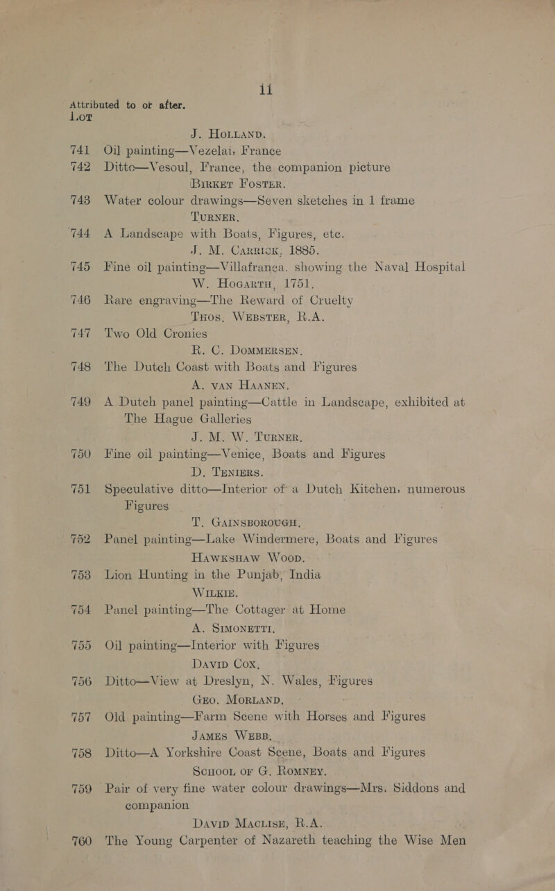Attributed to or after. Lot J. ELOLLAND. 741 Oil painting—Vezelai, France 742 Ditte—Vesoul, I'rance, the companion picture BirketT Foster. 743 Water colour drawings—Seven sketches in 1 frame TURNER. 744 A Landscape with Boats, Figures, ete. J. M. Carriox, 1885. 745 Fine oil painting—Villafranea. showing the Nava] Hospital W. Hocarts, 1751, 746 Hare engravinge—The Reward of Cruelty Tos, Wesster, R.A. 747° ~‘'T'wo Old Cronies R. C. DoMMERSEN, 748 The Dutch Coast with Boats and Figures A. VAN HAANEN. 749 A Dutch panel painting—Cattle in Landscape, exhibited at The Hague Galleries J. M. W. Turner. 750 Fine oil paintmg—Venice, Boats and Figures D. TENIERS. 751 Speculative ditto—Interior of a Dutch Kitchen, numerous Figures T. GAINSBOROUGH, 752 Panel painting—Lake Windermere, Boats and Figures HawxksHaw Woon. 753 Lion Hunting in the Punjab, India WILKIE. 54 Panel paintine—The Cottager at Home A. SIMONETTI. 55 Oil painting—lInterior with Figures Davib Cox, 756 Ditto—View at Dreslyn, N. Wales, Figures GEO. MorLanpD, 757 Old painting—Farm Scene with Horses and Figures JAMES WEBB, 758 Ditto—A Yorkshire Coast Scene, Boats and Figures Scuoon or G, Romney, 759 Pair of very fine water colour drawings—Mrs. Siddons and companion Davip Macuisz, R.A. i 760 The Young Carpenter of Nazareth teaching the Wise Me
