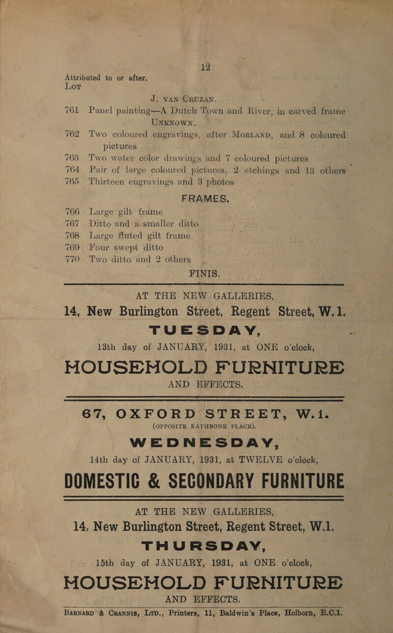 Attributed to or after. Lot J. VAN ORUZAN. 761 Panel painting—A Dutch Town and River, in carved frame: UNKNOWN. 762 Two coloured engravings, after Mortanp, and 8 coloured pictures . 763 Two water color drawings and 7. coloured pictures 764 Pair of large coloured pictures, 2 etchings and 13 others 765 Thirteen engravings and 3 photos FRAMES. 766 Large gilt frame 767 Ditto and a smaller ditto 768 Large fluted gilt frame 769 Four swept ditto 770 Two ditto and 2 others | FINIS.  AT THE NEW GALLERIES, | 14, New Burlington Street, Regent Street, W.1. TUESDAY, z 13th day of JANUARY, 1931, at ONE o’clock, MOUSEMOLD FURNITURE AND EFFECTS.   67, OXFORD STREET, W.1. (OPPOSITE RATHBONE PLACE). WEDNESDAY, 14th day of JANUARY, 1931, at TWELVE o'clock, DOMESTIC &amp; SECONDARY FURNITURE AT THE NEW GALLERIES, 14, New Burlington Street, Regent Street, W.1. THURSDAY, 15th day of JANUARY, 1931; at ONE o'clock, MOUSEMOLD FURNITURE AND EFFECTS. BARNARD &amp; CRANNIS, Lrp., Printers, 11, Baldwin’s Place, Holborn, E.O.1.  