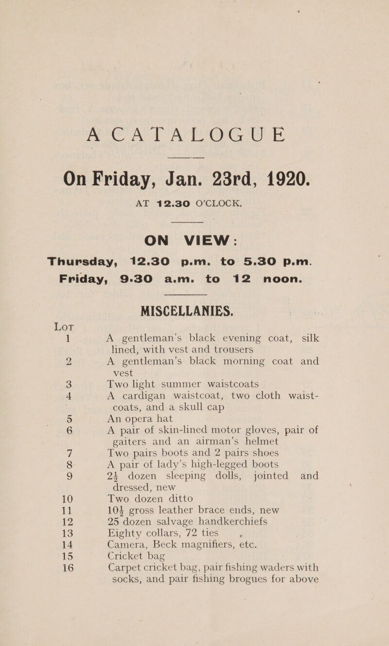 AT 12.30 O’CLOCK. ON VIEW: Lot to we © ON] ao 11 12 13 14 15 16 MISCELLANIES. A gentleman’s black evening coat, silk lined, with vest and trousers A gentleman's black morning coat and vest Two light summer waistcoats A cardigan waistcoat, two cloth waist- coats, and a skull cap An opera hat A pair of skin-lined motor gloves, pair of gaiters and an airman’s helmet Two pairs boots and 2 pairs shoes A pair of lady’s high-legged boots 24 dozen sleeping dolls, jointed and dressed, new Two dozen ditto 104 gross leather brace ends, new 25 dozen salvage handkerchiefs Eighty collars, 72 ties Camera, Beck magnifiers, etc. Cricket bag Carpet cricket bag, pair fishing waders with socks, and pair fishing brogues for above