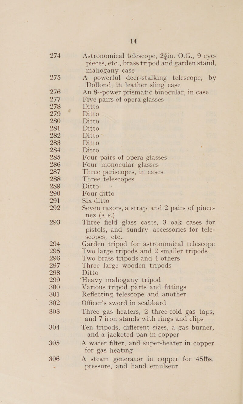 274 2795 ‘276 2/7 278 219 280 281 282 283 284 285 286 287 288 289 290 291 292 293 294 295 296 297 298 299 300 301 302 303 304 305 306 14 Astronomical telescope, 23in. O.G., 9 eye- pieces, etc., brass tripod and garden stand, mahogany case A powerful deer-stalking telescope, by Dollond, in leather sling case An 8--power prismatic binocular, in case Five pairs of opera glasses Ditto Ditto Ditto Ditto Ditto &gt; Ditto Ditto Four pairs of opera glasses . Four monocular glasses Three periscopes, in cases Three telescopes Ditto Four ditto Six ditto Seven razors, a strap, and 2 pairs of pince- nez (A.F.) Three field glass cases, 3 oak cases for pistols, and sundry accessories for tele- scopes, etc. Garden tripod for astronomical telescope Two large tripods and 2 smaller tripods Two brass tripods and 4 others Three large wooden tripods Ditto Various tripod parts and fittings Reflecting telescope and another Officer’s sword in scabbard Three gas heaters, 2 three-fold gas taps, and 7 iron stands with rings and clips Ten tripods, different sizes, a gas burner, and a jacketed pan in copper A water filter, and super-heater in copper for gas heating A steam generator in copper for 45ibs. pressure, and hand emulseur