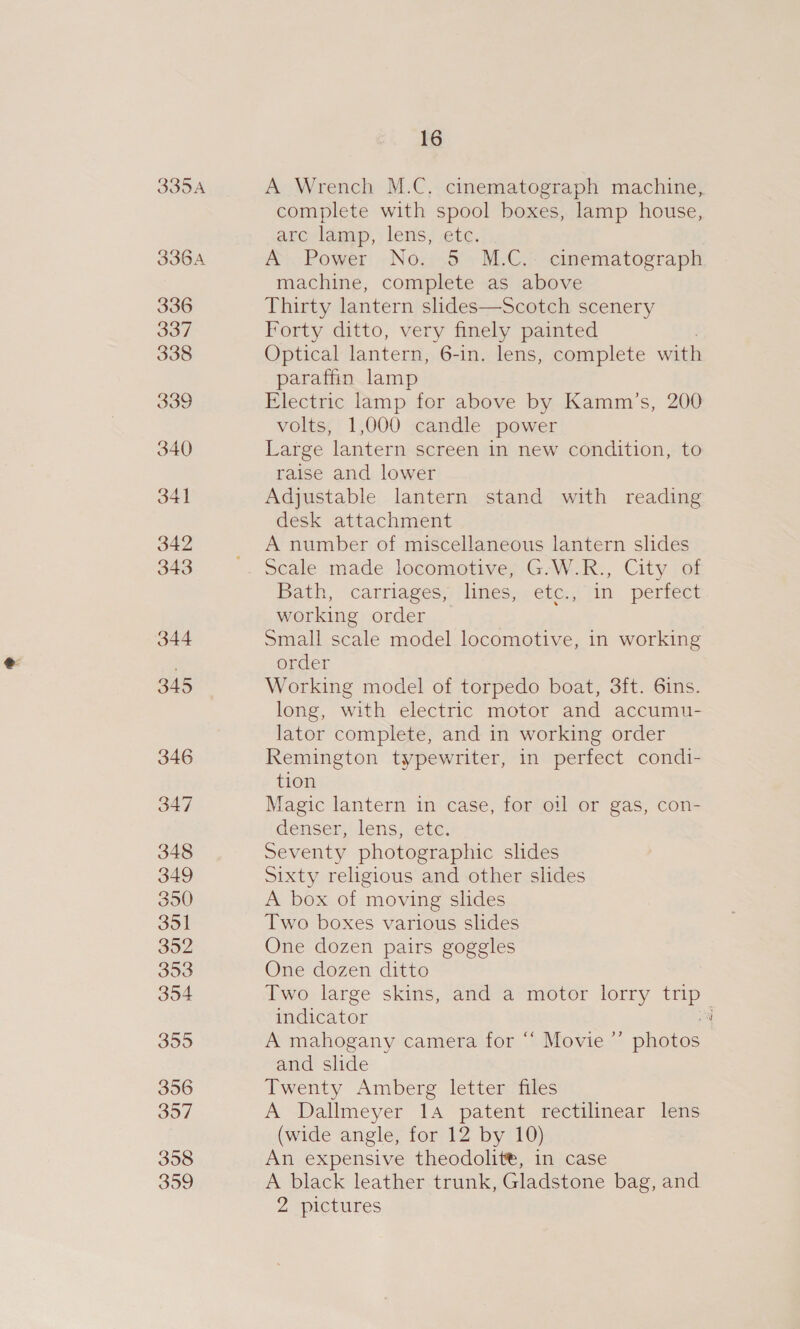 335A 336A 16 A Wrench M.C. cinematograph machine, complete with spool boxes, lamp house, arc lamp, lens, etc. A-Power No.5 M.C.- cinematograph machine, complete as above Thirty lantern slides—Scotch scenery Forty ditto, very finely painted Optical lantern, 6-in. lens, complete with paraffin lamp Electric lamp for above by Kamm’s, 200 volts, 1,000 candle power Large lantern screen in new condition, to raise and lower Adjustable lantern stand with reading desk attachment A number of miscellaneous lantern slides scale made locomotive, G-W.R., City of Bath, ‘carriages limes;. ete: jin perfect working order Small scale model locomotive, in working order Working model of torpedo boat, 3ft. 6ins. long, with electric motor and accumu- lator complete, and in working order Remington typewriter, in perfect condi- tion Magic lantern in case, for otl or gas, con- denser, lens, etc. Seventy photographic slides Sixty religious and other slides A box of moving slides Two boxes various slides One dozen pairs goggles One dozen ditto Two large skins, and a motor lorry trip indicator oa A mahogany camera for “ Movie ’’ photos and slide Twenty Amberg letter files A Dallmeyer 14 patent rectilinear lens (wide angle, for 12 by 10) An expensive theodolit®, in case A black leather trunk, Gladstone bag, and