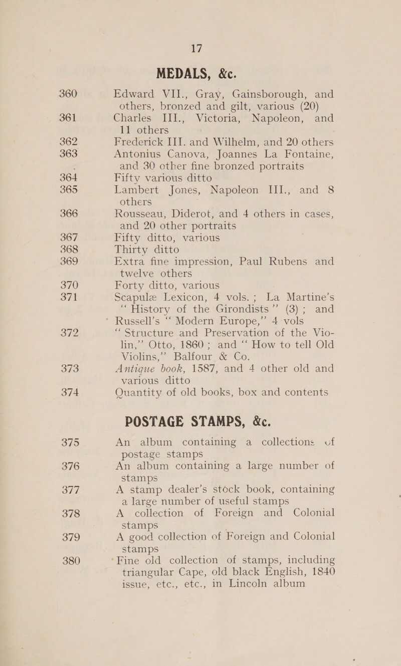 360 361 362 363 364 365 366 367 368 369 370 371 372 379 376 377 378 379 380 7 MEDALS, &amp;c. Edward VII., Gray, Gainsborough, and others, bronzed and gilt, various (20) Charles 1k, Victoria; “Napoleon, and tr others Frederick III. and Wilhelm, and 20 others Antonius Canova, Joannes La Fontaine, and 30 other fine bronzed portraits Fifty various ditto Lambert Jonés,.Napoleon Til, and 8 others Rousseau, Diderot, and 4 others in cases, and 20 other portraits Fifty ditto, various Thirty ditto Extra fine impression, Paul Rubens and twelve others Forty ditto, various Scapule Vexicon, 4° vols! ;* La Martine’s -sHistory sot the Girondicts. (3) 5. and “Structure and Preservation of the Vio- hin, = Otto; 1860. and ~ Hew to-tell Old Viehns,: Baliour, @ Co. Antigue book, 1587, and 4 other old and various ditto Quantity of old books, box and contents POSTAGE STAMPS, &amp;c. An album containing a collections of postage stamps An album containing a large number of stamps A stamp dealer’s stock book, containing a large number of useful stamps A collection of Foreign and Colonial stamps . A good collection of Foreign and Colonial stamps triangular Cape, old black English, 1840 issue; etc:, etc., 1m LEimcoln album