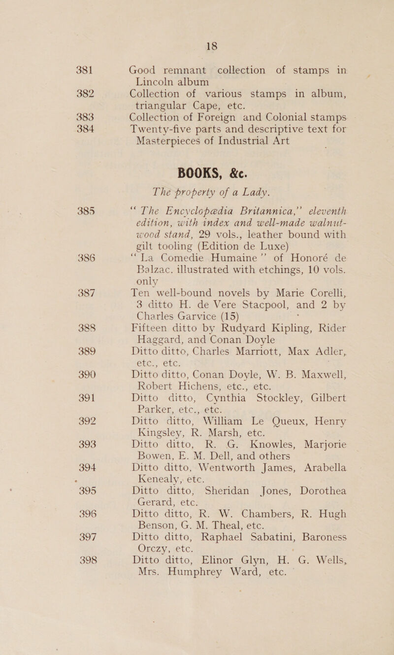 381 382 383 384 385 386 ee) ee) NJ 389 390 391 392 393 394 395 396 397 398 18 Good remnant collection of stamps in Lincoln album Collection of various stamps in album, triangular Cape, etc. Collection of Foreign and Colonial stamps Twenty-five parts and descriptive text for Masterpieces of Industrial Art BOOKS, &amp;c. The property of a Lady. “The Encyclopedia Britannica,” eleventh edition, with index and well-made walnut- wood stand, 29 vols., leather bound with gilt tooling (Edition de Luxe) ““La Comedie Humaine’ of Honoré de Balzac. illustrated with etchings, 10 vols. only Ten well-bound novels by Marie Corelli, sndatto, i. désVerevStacpool, and 2.by Charles Garvice (15) Fifteen ditto by Rudyard Kipling, Rider Haggard, and Conan Doyle Ditto ditto, Charles Marriott, Max Adler, GUC, CLC; Ditto ditto, Conan Doyle, W. B. Maxwell, Robert Hichens, etc., etc. Ditto ditto, Gyntina “Stockley, “Galeri Parker, etc., etc. Ditto “cditto, “Walliams Le~Oueux, Henry Kingsley, R. Marsh, etc. Ditto ditto, R. G.--Knowles, Marjorie Bowen, E. M. Dell, and others Ditto ditto, Wentworth James, Arabella Kenealy, ete. Ditto ditto, Sheridan Jones, Dorothea Gerard, etc. | Ditto ditto; ki OW. Chambers, RR. Hugh Benson, G. M. Theal, etc. Ditto ditto, Raphael Sabatini, Baroness Orezy, sete. Ditto, ditto, Elinor. Glyn, Hd. -Gx Wells, Mrs. Humphrey Ward, etc. © D.