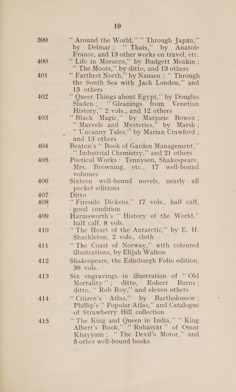 399 400 AOI 402 403 404 405 406 407 408 409 410 411 412 413 414 415 19 ‘“ Around the World,” “‘ Through Japan,’” by: Delmar.s; .“:Thais,”..by . Anatole France, and 13 other works on travel, etc. “ Life in Morocco,” by. Budgett Meakin ;. “ The Moors,” by ditto, and 13 others “ Farthest North,” by Nansen ; ‘‘ Through the South Sea with Jack London,” and 13 others ‘“ Queer Things about Egypt,” by Douglas Sladen; ‘Gleanings from Venetian History,’ 2 vols., and 12 others “ Black Magic,” by Marjorie Bowen ; “Marvels and Mysteries,’ by Marsh ; “ Uncanny Tales,’ by Marian Crawford ; and 13 others Beaton’s “‘ Book of Garden Management,”’ ‘“ Industrial Chemistry,” and 21 others Poetical Works: Tennyson, Shakespeare, Mrs. Browning, etc., 17 well-bound volumes Sixteen well-bound novels, nearly all pocket editions Ditto “ Fiteside Dickens,” 17 vols., hatt calf, good condition Harmsworth’s “ History of the World,” half calf, 8 vols. is Phe Peart of theranmtarctic, by It. H: Shackleton, 2 vols., cloth “The Coast of Norway,’ with coloured illustrations, by Elyah Walton Shakespeare, the Edinburgh Folio edition, 39 vols. Six engravings in illustration of “ Old Mortality’; >datte,-Axobert Burns; ditto, “‘ Rob Roy,’’ and eleven others “Citizen’s Atlas,” by Bartholomew ; Phillip’s “‘ Popular Atlas,’’ and Catalogue of Strawberry Hull collection “The King and Queen in India,” “ King Albert’s Book,” “ Rubaiyat ”’ of Omar Khayyam ;. ~~ The: Devil’s: Motor,” and