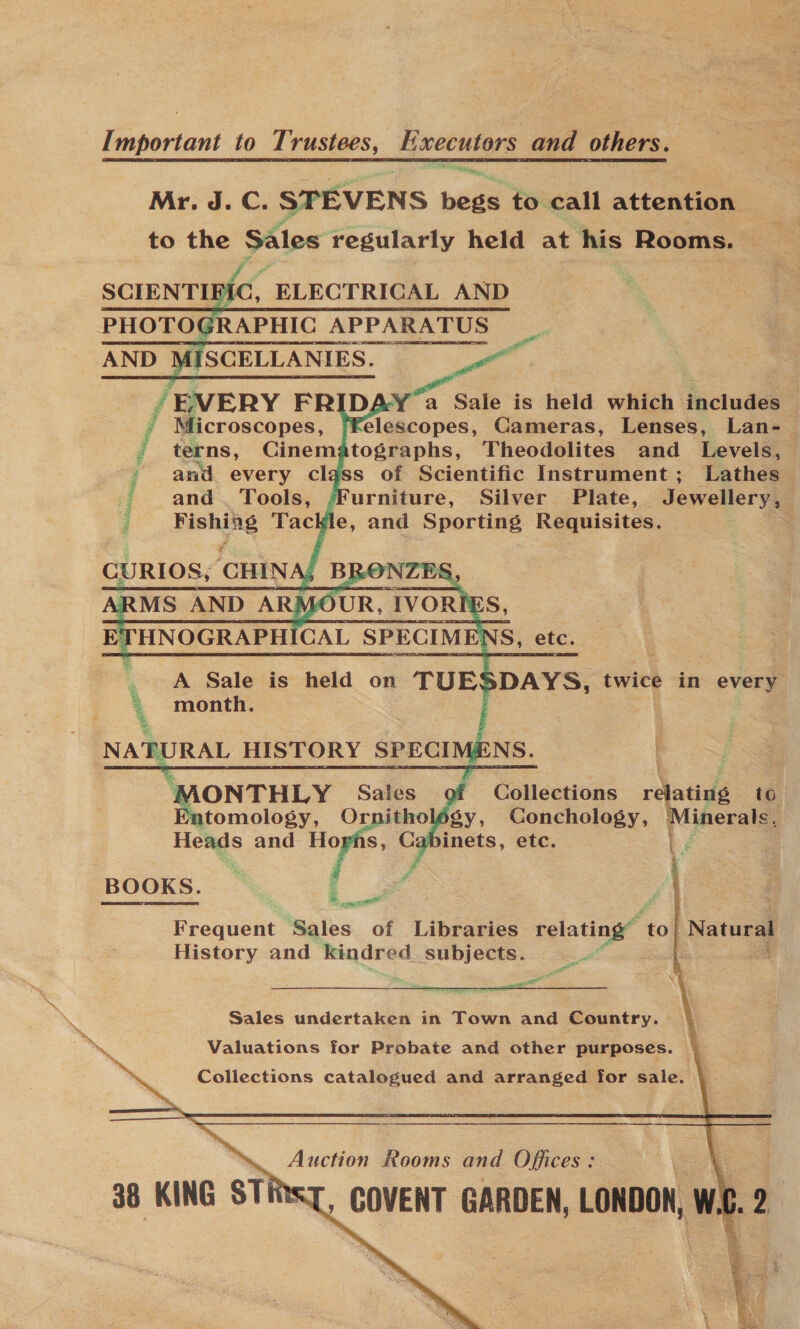 Important to Trustees, Executors and others. Mr. J. C. STEVENS begs to call attention to the Sales regularly held at his Rooms. |   i / EVERY FRIDA Le held which facludes 2 Z Microscopes, Felescopes, Cameras, Lenses, Lan- terns, Cinematographs, Theodolites and Levels, and every class of Scientific Instrument; Lathes and. Tools, ‘Furniture, Silver’ Plate, Jewellery, Fishing Tackle, and Sporting Requisites. Pte a Ade: Neha. li  ONTHLY Sales Collections relative ta tomology, in gy, Conchology, Minerals, 2 Heads and Hoghs, Cabinets, etc. BOOKS. _. Frequent Sales of Libraries relating” ‘to| Natural History and ~~ subjects... ee   ; Sales undertaken in Town and Country. va Valuations for Probate and other purposes. Collections catalogued and arranged for sale. Auction Rooms and Offices : 38 KING STINsT, COVENT GARDEN, LONDON, wi 4 i q x : i S Sora Re fe &gt;» ‘* % E % Sites.