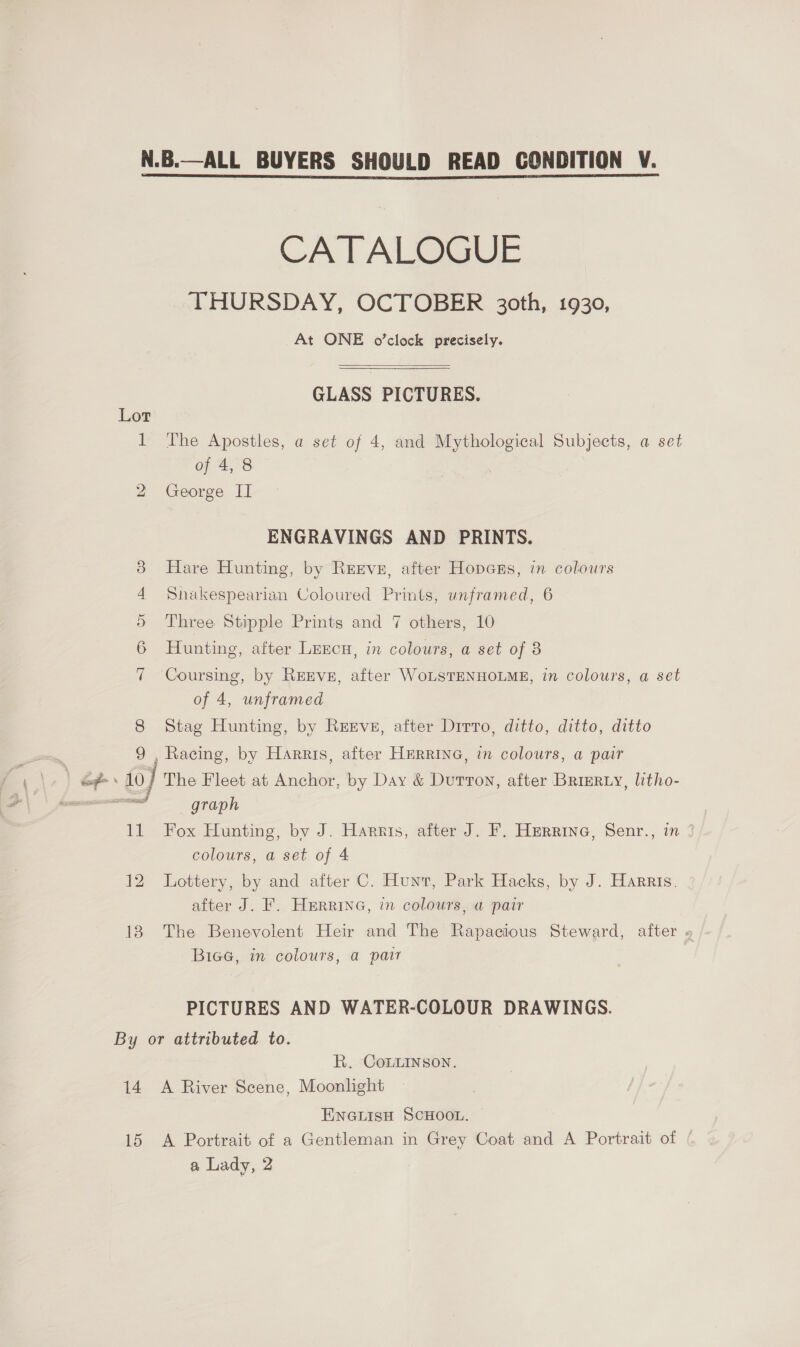 CATALOGUE THURSDAY, OCTOBER 30th, 1930, At ONE o’clock precisely.   GLASS PICTURES. Lot 1 The Apostles, a set of 4, and Mythological Subjects, a set of 4, 8 2 George II ENGRAVINGS AND PRINTS. 38 Hare Hunting, by Rerve, after Hopes, in colours 4 Shakespearian Coloured Prints, unframed, 6 5 Three Stipple Prints and 7 others, 10 6 Hunting, after Lencu, in colours, a set of 8 7 Coursing, by REEVE, after WoLSTENHOLME, in colours, a set of 4, unframed 8 Stag Hunting, by Reeve, after Dirro, ditto, ditto, ditto 9 , Racing, by Harris, after HERRING, in colours, a pair = aa 10) The Fleet at Anchor, by Day &amp; Dutton, after Brierty, litho- nT graph 11 Fox Hunting, by J. Harntis, after J. F. Herrina, Senr., in 3 colours, a set of 4 12 Lottery, by and after C. Hunt, Park Hacks, by J. Harris. after J. F. Hmrrine, in colours, a pair 18 The Benevolent Heir and The Rapacious Steward, after » Biae, in colours, a pair PICTURES AND WATER-COLOUR DRAWINGS. By or attributed to. R. CoLLinson. 14 A River Scene, Moonlight ENGLISH SCHOOL. 15 A Portrait of a Gentleman in Grey Coat and A Portrait of ( a Lady, 2