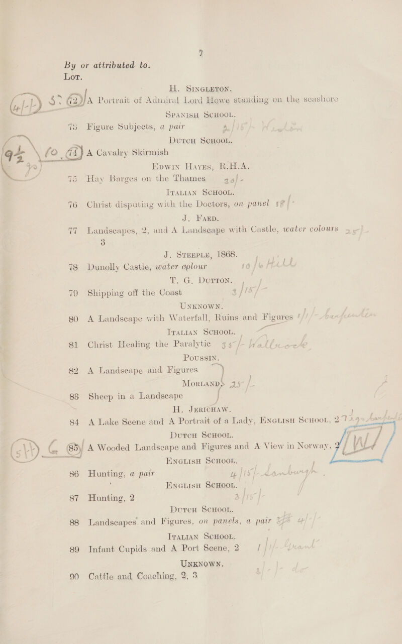 “ME By or attributed to.  Lot. Le inbaig a / H. SINGLETON. | yo : @™ £5 % : ; oJ 3 : : : = Ss 6 (uy 7 ee (2g A Portrait of Admiral Lord Howe standing on the seashore me ge 4 er ; = SPANISH SCHOOL. 78 Figure Subjects, a pair 7 — | | \ = DurcH SCHOOL. ‘ - &lt; we , = ~~ . . (Gra \ £e &gt;A Cavalry Skirmish \ = tea SS \ ys | Epwin Hayes, R.H.A. ——- 75 Hay Barges on the Thames asi ITALIAN SCHOOL. 76 Christ disputing with the Doctors, on panel s? J. HF AED. 77 Landscapes, 2, and A Landseape with Castle, water colours 3 J. STHEPLY, 1868. 78 Dunolly Castle, water colour T, G. Dumrex: 79 Shipping off the Coast 3 és s— UNKNOWN. 80 A Landscape with Waterfall, Ruins and Figures Tratian SCHOOL. — ae 81 Christ Healing the Paralytie g5-/- Wal Poussin. 82 A Landscape and Figures ~ ) Mortanps As 83 Sheep in a Landscape H. Jericuaw. i 84 A Lake Scene and A Portrait of a Lady, Eyetisy Scuoot, 27 ys Aart ses ie DurcH ScHooL. y) aE | } Z ,  -\) (. (85) A Wooded Landscape and Figures and A View in Norway,  eae ENGLISH SCHOOL. | 86 Hunting, a pair Uy | Ee ENGLISH SCHOOL, 87 Hunting, 2 2 DutcH SCHOOL. 88 Landscapes and Figures, on panels, a pair ITALIAN SCHOOL. 89 Infant Cupids and A Port Scene, 2 / UNKNOWN. 90 Cattle and Coaching, 2, 3