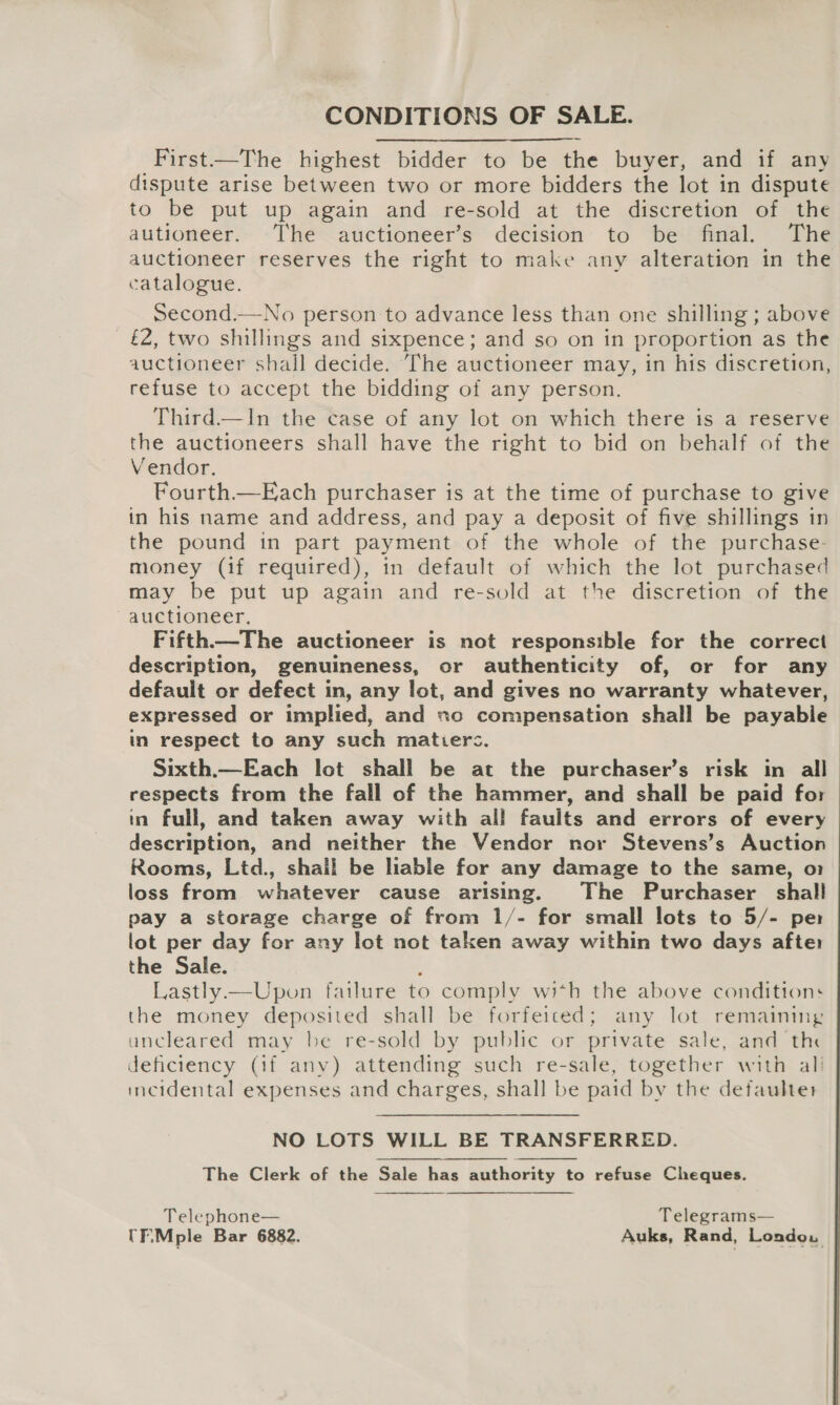 CONDITIONS OF SALE. First—The highest bidder to be the buyer, and if any dispute arise between two or more bidders the lot in dispute to be put up again and re-sold at the discretion of the autioneer. The auctioneer’s decision to be final. The auctioneer reserves the right to make any alteration in the catalogue. Second.—No person to advance less than one shilling ; above £2, two shillings and sixpence; and so on in proportion as the auctioneer shall decide. The auctioneer may, in his discretion, refuse to accept the bidding of any person. Third.—In the case of any lot on which there is a reserve the auctioneers shall have the right to bid on behalf of the Vendor. Fourth.—Each purchaser is at the time of purchase to give in his name and address, and pay a deposit of five shillings in the pound in part payment of the whole of the purchase- money (if required), in default of which the lot purchased may be put up again and re-sold at the discretion of the auctioneer. Fifth—The auctioneer is not responsible for the correct description, genuineness, or authenticity of, or for any default or defect in, any lot, and gives no warranty whatever, expressed or implied, and so compensation shall be payable in respect to any such matiers. Sixth.—Each lot shall be at the purchaser’s risk in all respects from the fall of the hammer, and shall be paid for in full, and taken away with all faults and errors of every description, and neither the Vendor nor Stevens’s Auction Rooms, Ltd., shail be lable for any damage to the same, o1 loss from whatever cause arising. The Purchaser shall pay a storage charge of from 1/- for small lots to 5/- pe lot per day for any lot not taken away within two days afte: the Sale. ; Lastly.—Upon failure to comply wi*h the above conditions the money deposited shall be forfeiced; any lot remaining uncleared may be re-sold by public or private sale, and the deficiency (if anv) attending such re-sale, together with al} incidental expenses and charges, shall be paid by the defaulter NO LOTS WILL BE TRANSFERRED. The Clerk of the Sale has authority to refuse Cheques.  Telephone— Telegrams— CFiMple Bar 6882. Auks, Rand, Londo.