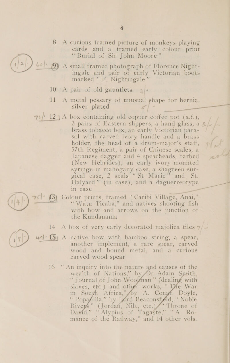 8 A curious framed picture of monkeys playing cards and a framed early’ colour print ‘Burial of Sire john} Moore? Gol A small framed photograph of Florence Nignht- ingale and pair of early Victorian boots marked “F. Nightingale”  10. A pair of old gauntlets aj 11 &lt;A metal pessary of unusual shape for hernia, silver plated sd ie —— —_— —— —— 3 pairs of Hasterm shippers, a handiglass.a QL brass tobacco box, an early Victorian para- | sol with carved ivory handie and a brass holder, the: head of a drum-major’s staff, pf. 57th Regiment, a pair of Gninese scales, a . : Japanese dagger and 4 spearheads, barbed «4 (New Hebrides), an early ivory-mounted syringe in mahogany case, a shagreen sur- eical Case, 2 seals ot '* Marie and som Halyard” (in case), and a daguerreotype en in case a Colour prints, framed “ Caribi Village, Ana1,” “Watu Ticaba,” and natives shooting fish with bow and arrows on the junction of the Kundanama “wh, « A box of very early decorated majolica tiles 7/— A native bow with bamboo string, a spear, another implement; a rare spear, carved wood and bound metal, and a curious carved wood spear  16 “ An inquiry into the nature and causes of the wealth of Nations,’ by /Dr Adam Sprith, “ Journal of John Woo   aan” (dealing with        af illa,’ by Lord Beaconsféld, “ Noble ; Riveps:'&lt; (jordam Nile. etc.) 4. ‘inroie. of Dawid,” *OAlypiugmot Lagast. 7 fe. Kor mance of the Railway,’ and 14 other vols.
