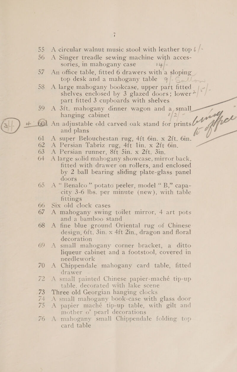 ~ 4 55 A circular walnut music stool with leather top é /- 96 A Singer treadle sewing machine with acces- sories, in mahogany case rug 57. An office table, fitted 6 drawers with a pl top desk and a mahogany table 9 . 58 A large mahogany bookcase, upper part fitted [ ; shelves enclosed by 3 glazed doors; lower”) / part fitted 3 cupboards with shelves 59 A 3ft. mahogany dinner wagon and a ,small_— hanging cabinet 142 OA An adjustable old carved oak stand for prints” and plans A super Belouchestan rug, 4ft 6in. x 2ft. 6in. A Persian labriz rage4it) lin, x 2it Gin. potPerciam Tuaner, Stirs. x Z8t) Sin, A large solid mahogany showcase, mirror back, fitted with drawer on rollers, and enclosed by 2 ball bearing sliding plate-glass panel doors 65 A “ Benalco.” potata peeler, model “ B,” capa- eityio-o lbs: pér mimute (mew), with. table fittings 66 ope old. clock cases 67 A mahogany swing toilet mirror, gi art pots and a bamboo stand 68 A fine blue ground Oriental rug of Chinese decoration 69.) .smalh mamogany Cormier “bracket, a: .ditto liqueur cabinet and a footstool, covered in needlework 70 A. Chippendale oe card ‘table,. fitted 72 ~A small painted Chinese papier-maché tip-up table, decorated with lake scene 73 Three old Georgian hanging clocks 74+ A small mahogany book-case with glass door fo Pe oaipier maché tip-up table, with gilt and mother o’ pearl decorations 76 A mahogany small Chippendale folding top card table  