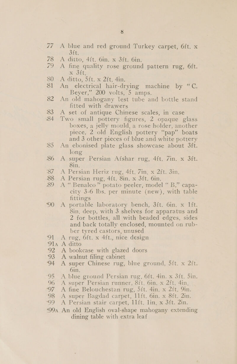 99 QOA 38 A blue and red ground Turkey carpet, 6ft. x Sit, A dstto; 4it. Gin x Sit, Gim: A fine quality rose ground pattern rug, 6ft. EE Asditto&lt;5it..s0 21. 4im An electrical hair-drying machine by “C. Beyer, . 200 volts&lt; 5. amps. An old mahogany fest tube and bottle stand fitted with drawers A set of antique Chinese ‘scales, in case Two small pottery figures, 2 opaque glass boxes, a jelly mould, a rose holder, another piece, 2 old English pottery “pap” boats and 3 other pieces of blue and white pottery An ebonised plate glass showcase about 3ft. long Assuper -Persian, Afshar rie, 4ft,,/in.x 3it. Sin. A, Persian Heniz rug 4it 7m! x Zit om: A. Persian rug, 4it, Sin. x Sit, Gin, A “ Benalco” potato peeler, model “ B,” capa- city 3-6 lbs. per minute (new), with table fittings A - portable ‘laboratory: -bench,: 3it/ ‘6in.-x° Tit. Sin, deep, with 3 shelves for apparatus and 2 for bottles, all with beaded edges, sides and back totally enclosed, mounted on rub- ber tyred castors, unused A; tug, 0ft. x 4ity mice design A ditto A bookcase with glazed doors A walnut filing cabinet A super, Chinese rug, blue ground, Sft..x Zit. 6in. A blue ground Persian rug, 6ft. 4in. x 3ft. 5in. A super Persian runmer, Sit, Gmi-x Zit) Ain, A fine Belouchestan rug, 5it. 4in. x 2ft. Qin. A super Bagdad carpet, 1lft. 6m. x 8ft. 2in. A Persian stair carpet, iift. lin. a Sit. Zin. An old English oval-shape mahogany extending dining table with extra leaf