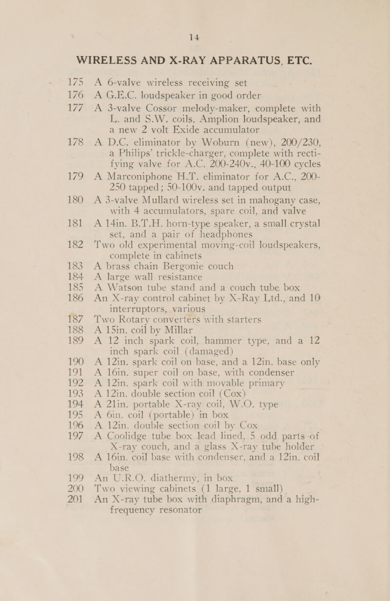175 176 177 178 179 180 18] 182 183 184 185 186 187 188 be? 190 fod 2 13 194 195 196 197, 198 We 200 ZN A 6-valve wireless receiving set A G.E.C. loudspeaker in good order A 3-valve Cossor melody-maker, complete with L,. and S.W. coils, Amplion loudspeaker, and a new 2 volt Exide accumulator A D.C. eliminator by Woburn (new), 200/230, a Philips’ trickle-charger, complete with recti- fying valve for A.C. 200-240v., 40-100 cycles A Marconiphone H.T. eliminator for A.C., 200- 250 tapped; 50-100v. and tapped output A 3-valve Mullard wireless set in mahogany case, with 4 accumulators, spare coil, and valve A 14in. B.T.H. horn-type speaker, a small. crystal set, and a pair of headphones Two old experimental moving-coil loudspeakers, complete in cabinets A brass chain Bergonie couch A large wall resistance A. Watson tube stand and a couch tube box An X-ray control cabinet by X-Ray Ltd., and 10 interruptors, various Two Rotary converters with starters A 15in. coil by Millar A 12. inch spark coil; hammer type, and a 12 inch spark coil (damaged) A 12in. spark coil on base, and a 12in. base only A 16in. super coil on base, with condenser A 12in. spark coil with movable primary A 12in. double section coil (Cox) A 2lin. portable X-ray coil, W.O. type A 6in. coil (portable) in box A. 12in. double section coil by Cox A Coolidge tube box lead lined, 5 odd parts-of X-ray couch, and a glass X-ray tube holder A 16in. coil base with condenser, and a 12in. coil base ~— An U:R.O. diathermy, in box Two viewing cabinets (1 large, 1 small) An X-ray tube box with diaphragm, and a high- frequency resonator |