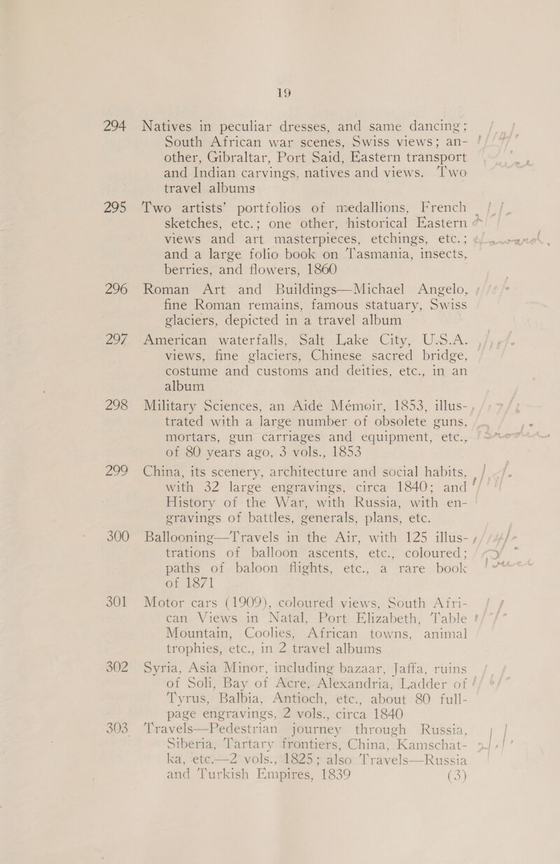 294 295 296 297 298 300 301 302 nw =) OO 19 Natives in peculiar dresses, and same dancing; South African war scenes, Swiss views; an- other, Gibraltar, Port Said, Eastern transport and Indian carvings, natives and views. ‘Two travel albums Two artists’ portfolios of medallions, French and a large folio book on Tasmania, insects, berries, and flowers, 1860 fine Roman remains, famous statuary, Swiss glaciers, depicted in a travel album (imenmcan. .waterialls: “Salpelake City, Usc.A. views, fine glaciers, Chinese sacred bridge, costume and customs and deities, etc., in an album trated with a large number of obsolete guns, mortars, gun carriages and equipment, etc., of 80 years ago, 3 vols., 1853 China, its scenery, architecture and social: habits, with 32 large engravings, circa 1840; and History of the War, with Russia, with en- gravings of battles, generals, plans, etc. trations of balloon ascents, etc., coloured; paths of baloon flights, etc., a rare book Ot hey | Motor cars (1909), coloured views, South A fri- Mountain, Coolies, -African towns, animal trophies, etc., in 2 travel albums Syria, Asia Minor, including bazaar, Jaffa, ruins Tyrus,) Balbia, Amtiodh, €i¢c) about: 80 full- page engravings, 2 vols., circa 1840 Travels—Pedestrian journey through Russia, Siberia, Tartary frontiers, China, Kamschat- ka, -ete.——2’ vols., 1825 ; also’: Travels—Russia g j