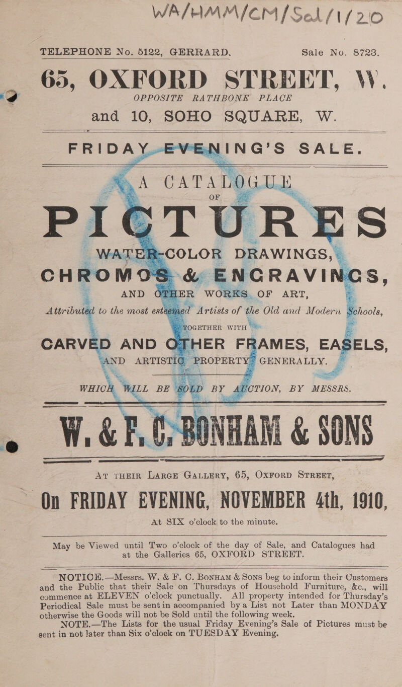 WA/HMMICM (Sel /1/20 TELEPHONE No. 5122, GERRARD. Sale No. 8723. 65, OXFORD STREET, W. OPPOSITE RATHBONE PLACE and 10, SOHO SQUARE, MV oe         FRIDAY IING’S SALE.  ER FF 2AMES, EAS ELS, PROPERTY’ GENERALLY. e rae    SER Sefer TION, BY MESSRS. 16 SONS. At tHEIR LarcE GALLERY, 65, OxFrorD STREET, On FRIDAY EVENING, NOVEMBER 4th, 1910, At SIX o'clock. to the minute.  May be Viewed until Two o’clock of the day of Sale, and Catalogues had at the Galleries 65, OXFORD STREET,    ~ NOTICE.—Messrs. W. &amp; F. C. Bonnam &amp; Sons beg to inform their Customers and the Public that their Sale on Thursdays of Household Furniture, &amp;c., will commence at ELEVEN o'clock punctually. All property intended for Thursday’s Periodical Sale must be sentin accompanied bya List not Later than MONDAY otherwise the Goods will not be Sold until the following week. NOTE.—The Lists for the usual Friday Evening’s Sale of Pictures must be sent in not later than Six o’clock on TUESDAY Evening.