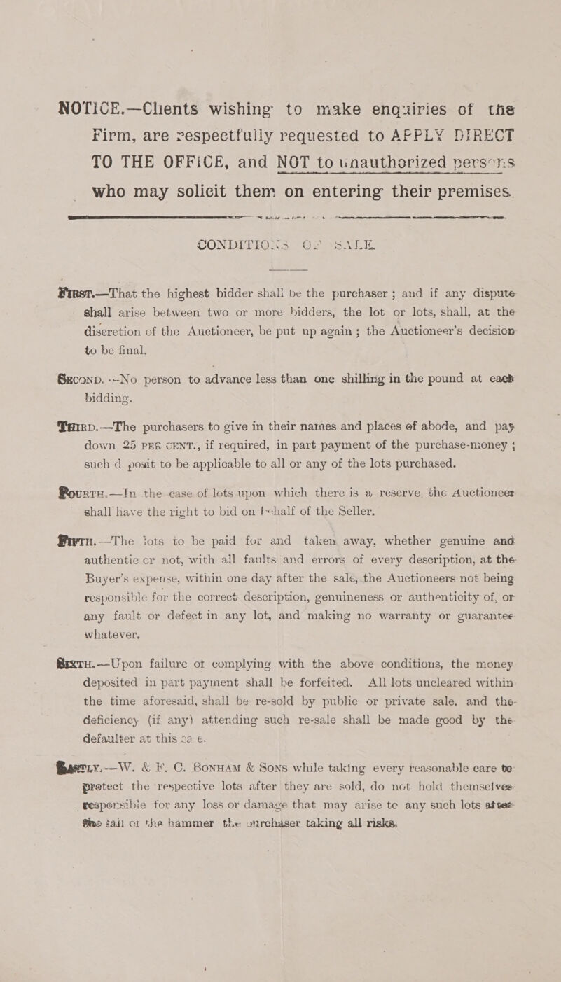 NOTICE.—Clients wishing to make enquiries of the Firm, are respectfully requested to AFPLY DIRECT TO THE OFFICE, and NOT to unauthorized persons who may solicit them on entering their premises.   =—— NE oie ne me CONDITIONS (O02 XS GI: First.—That the highest bidder shali be the purchaser ; and if any dispute shall arise between two or more hidders, the lot or lots, shall, at the diseretion of the Auctioneer, be put up again; the Auctioneer’s decision to be final. Seconp.--No person to advance less than one shilling in the pound at eack bidding. Pairp.—The purchasers to give in their names and places ef abode, and pay. down 25 PER CENT., if required, in part payment of the purchase-money ; such d posit to be applicable to all or any of the lots purchased. Bovrrz.—In the case of lots upon which there is a reserve. the Auctioneer shall have the right to bid on tehalf of the Seller. fwrn.—The iots to be paid for and taken away, whether genuine and authentic cr not, with all faults and errors of every description, at the Buyer’s expense, within one day after the sale, the Auctioneers not being responsible for the correct description, genuineness or authenticity of, or any fault or defect in any lot, and making no warranty or guarantee whatever. @rxtTu.—Upon failure of complying with the above conditions, the money deposited in part payment shall be forfeited. All lots uncleared within the time aforesaid, shall be re-sold by public or private sale, and _ the- deficiency (if any) attendimg such re-sale shall be made good by the defaulter at this ca ¢. Gaetiy.-—W. &amp; F. C. Bonuam &amp; Sons while taking every reasonable care te protect the respective lots after they are sold, do not hold themselves -resporsibie for any loss or damage that may arise te any such lots attee ®ma tail ot the hammer the: ourchaser taking all risks,