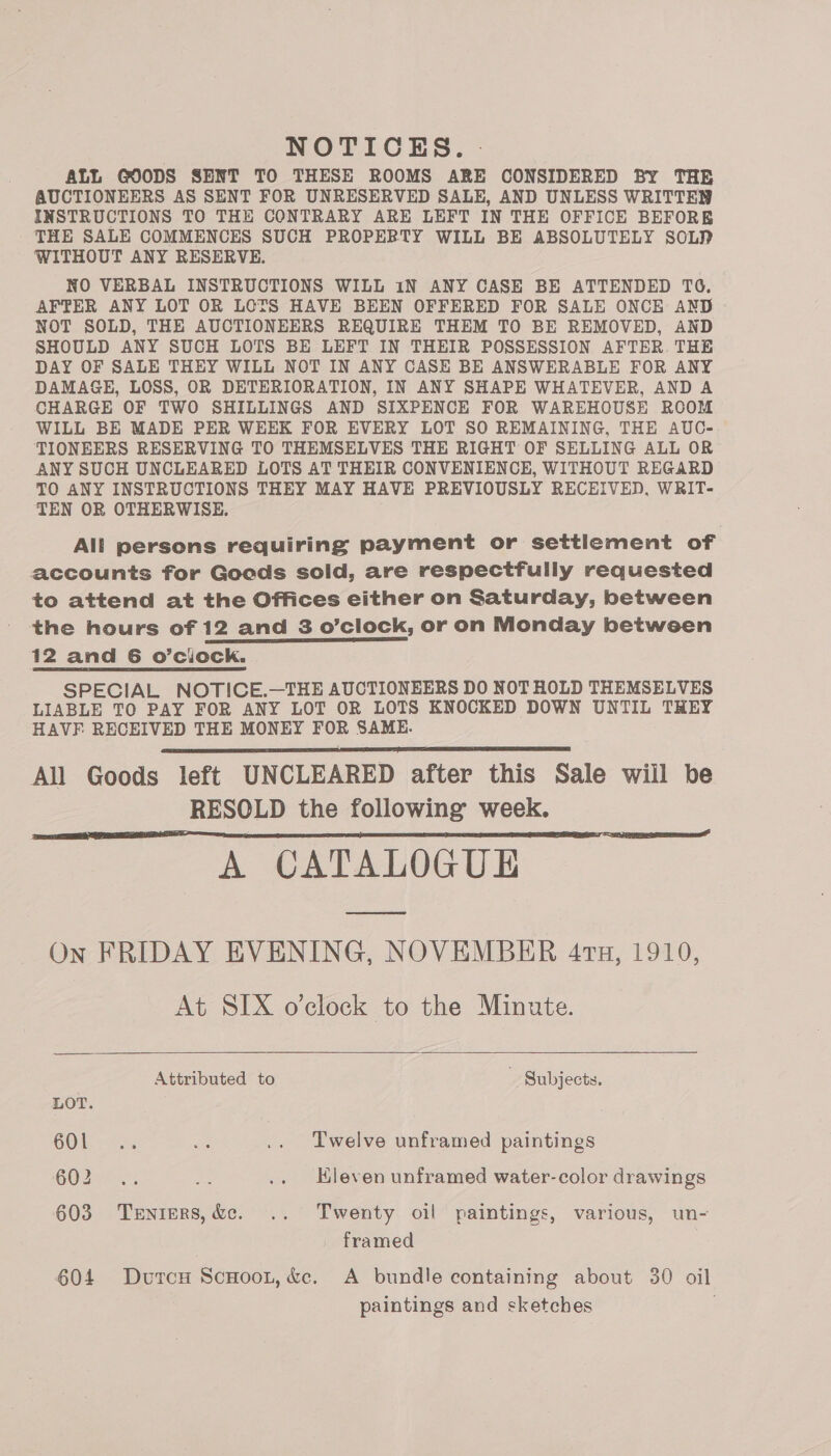 NOTICES. - ALL GOODS SENT TO THESE ROOMS ARE CONSIDERED BY THE AUCTIONEERS AS SENT FOR UNRESERVED SALE, AND UNLESS WRITTEN INSTRUCTIONS TO THE CONTRARY ARE LEFT IN THE OFFICE BEFORE THE SALE COMMENCES SUCH PROPERTY WILL BE ABSOLUTELY SOL? WITHOUT ANY RESERVE. NO VERBAL INSTRUCTIONS WILL 1N ANY CASE BE ATTENDED TO. AFTER ANY LOT OR LOTS HAVE BEEN OFFERED FOR SALE ONCE AND - NOT SOLD, THE AUCTIONEERS REQUIRE THEM TO BE REMOVED, AND SHOULD ANY SUCH LOTS BE LEFT IN THEIR POSSESSION AFTER THE DAY OF SALE THEY WILL NOT IN ANY CASE BE ANSWERABLE FOR ANY DAMAGE, LOSS, OR DETERIORATION, IN ANY SHAPE WHATEVER, AND A CHARGE OF TWO SHILLINGS AND SIXPENCE FOR WAREHOUSE ROOM WILL BE MADE PER WEEK FOR EVERY LOT SO REMAINING, THE AUC- TIONEERS RESERVING TO THEMSELVES THE RIGHT OF SELLING ALL OR ANY SUCH UNCLEARED LOTS AT THEIR CONVENIENCE, WITHOUT REGARD TO ANY INSTRUCTIONS THEY MAY HAVE PREVIOUSLY RECEIVED, WRIT- TEN OR OTHERWISE. All persons requiring payment or settiement of accounts for Goods sold, are respectfully requested to attend at the Offices either on Saturday, between the hours of 12 and 8 o’clock, or on Monday between 12 and 6 o’ciock. SPECIAL NOTICE.—THE AUCTIONEERS DO NOT HOLD THEMSELVES LIABLE TO PAY FOR ANY LOT OR LOTS KNOCKED DOWN UNTIL THEY HAVF RECEIVED THE MONEY FOR SAME. All Goods left UNCLEARED after this Sale will be RESOLD the following’ week. A CATALOGUE On FRIDAY EVENING, NOVEMBER 4th, 1910, At SIX o’clock to the Minute.    Attributed to ~ Subjects. LOT. COL sx as .. Twelve unframed paintings 602 .. = .. Eleven unframed water-color drawings 603 Terniers,&amp;c. .. Twenty oil paintings, various, un- framed 604 DvurcH Scuoot, &amp;c. A bundle containing about 30 oil paintings and sketches
