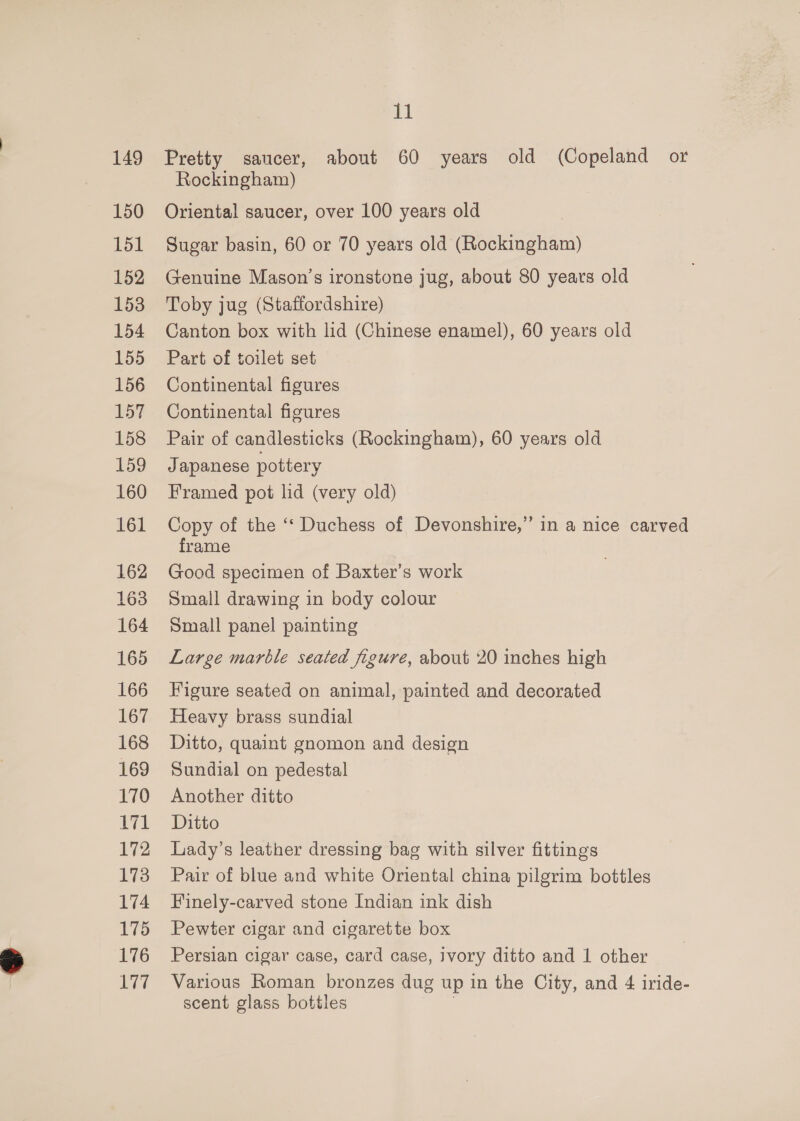 149 150 151 152 153 154 tl Pretty saucer, about 60 years old (Copeland or Rockingham) Oriental saucer, over 100 years old Sugar basin, 60 or 70 years old (Rockingham) (Fenuine Mason’s ironstone jug, about 80 years old Toby jug (Staffordshire) Canton box with lid (Chinese enamel), 60 years old Part of toilet set Continental figures Continental figures Pair of candlesticks (Rockingham), 60 years old Japanese pottery Framed pot lid (very old) Copy of the ‘‘ Duchess of Devonshire,” in a nice carved frame Good specimen of Baxter’s work Small drawing in body colour Small panel painting Large marble seated figure, about 20 inches high Figure seated on animal, painted and decorated Heavy brass sundial Ditto, quaint gnomon and design Sundial on pedestal Another ditto Ditto Lady’s leather dressing bag with silver fittings Pair of blue and white Oriental china pilgrim bottles Finely-carved stone Indian ink dish Pewter cigar and cigarette box Persian cigar case, card case, ivory ditto and 1 other Various Roman bronzes dug up in the City, and 4 iride- scent glass bottles