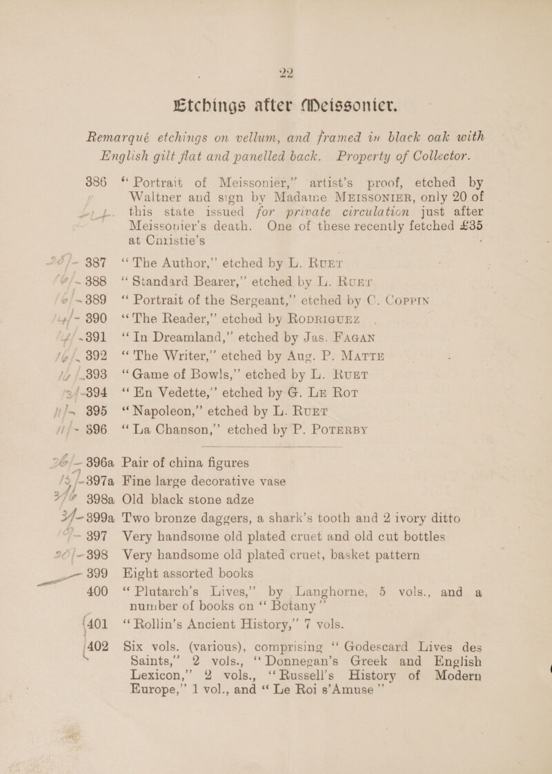 Etchings atter Mecissonier. 386 2 er &gt; 2&amp;)— 387 6/~ 388 /~ 389 44 - 390 “4/391 2. 892 4, [398 ‘34-394 nhs 395 //~ $96 26 ~ 396a 3 /-397a 24h 21% 398 3/-399a “f— 397 20/398 899 400 (401 402 * Portrait of Meissonier,” artist’s proof, etched by Waltner and sign by Madame MEISSONIER, only 20 of this state issued for private circulation just after Meissonier’s death. One of these recently fetched £35 at Cnristie’s “The Author,” etched by L. Rugr “ Standard Bearer,” etched by L. Run ‘Portrait of the Sergeant,’ etched by C. Coppin “The Reader,” etched by RoDRIGUEZ ‘‘In Dreamland,” etched by Jas. FAGAN “The Writer,’ etched by Aug. P. Mattr ‘‘Game of Bowls,” etched by L. Rust ‘En Vedette,’ etched by G. Lz Rot * Napoleon,’ etched by L. Rurt ‘“‘Ta Chanson,’ etched by P. PoTERBY  Pair of china figures Fine large decorative vase Old black stone adze Two bronze daggers, a shark’s tooth and 2 ivory ditto Very handsome old plated cruet and old cut bottles Very handsome old plated cruet, basket pattern Eight assorted books “ Plutarch’s Lives,’ by anghorne, 5 vols., and a number of books on ‘‘ Botany” ‘“Rollin’s Ancient History,’ 7 vols. Six vols. (various), comprising ‘‘ Godescard Lives des Saints,’ 2 vols., ‘‘Donnegan’s Greek and English Lexicon,” 2 vols., ‘‘Russell’s History of Modern