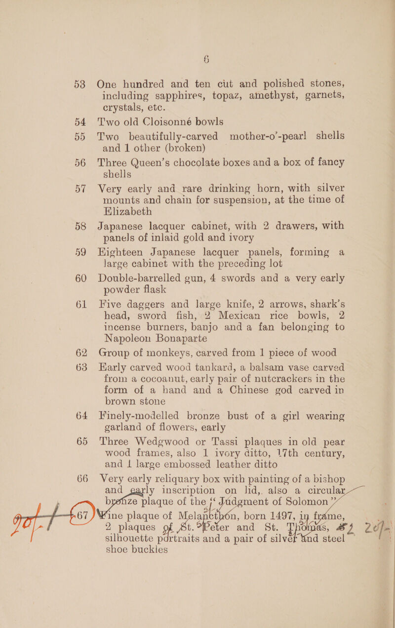 53 One hundred and ten cut and polished stones, including sapphires, topaz, amethyst, garnets, crystals, etc. 54 ‘T'wo old Cloisonné bowls 55 Two beautifully-carved mother-o’-pearl shells and 1 other (broken) 56 Three Queen’s chocolate boxes and a box of fancy shells 57 Very early and rare drinking horn, with silver mounts and chain for suspension, at the time of Elizabeth 58 Japanese lacquer cabinet, with 2 drawers, with panels of inlaid gold and ivory 59 Highteen Japanese lacquer panels, forming a large cabinet with the preceding lot 60 Double-barrelled gun, 4 swords and a very early powder flask 61 Five daggers and large knife, 2 arrows, shark’s head, sword fish, 2 Mexican rice bowls, 2 incense burners, banjo and a fan belonging to Napoleon Bonaparte 62 Group of monkeys, carved from 1 piece of wood 63 Early carved wood tankard, a balsam vase carved from a cocoanut, early pair of nutcrackers in the form of a hand and a Chinese god carved in brown stone 64 Finely-modelled bronze bust of a girl wearing garland of flowers, early 65 Three Wedgwood or Tassi plaques in old pear wood frames, also 1 ivory ditto, 17th century, and 1 large embossed leather ditto 66 Very early reliquary box with painting of a bishop and ly inscription on lid, also a circular iptiae plage of the of the s‘ Jadgment of Solomon ”’ C7) ine plaque of ot la sbi, bam 1497, 1 uy frame, 2 plaques pf [ Peter and St.: Th hi, yh a silhouette p Bt and a pair of silver &amp;nd steel shoe buckles 