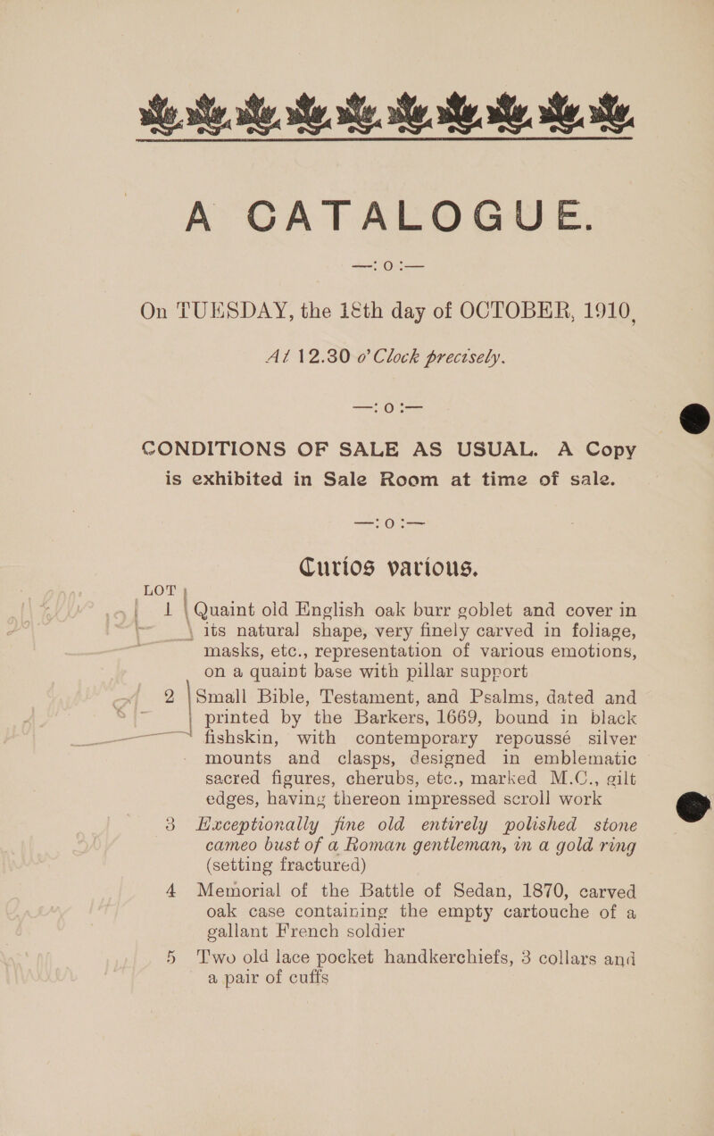 we Me he Me Ree ee Re A CATALOGUE. nee Oa On TUESDAY, the iéth day of OCTOBER, 1910, At 12.30 0 Clock precisely, —0:— CONDITIONS OF SALE AS USUAL. A Copy is exhibited in Sale Room at time of sale. —— Ogee Curios various. LOT | 1 \ Quaint old English oak burr goblet and cover in \ its natural shape, very finely carved in foliage, masks, etc., representation of various emotions, on a quaint base with pillar support 2 |Smaill Bible, Testament, and Psalms, dated and | printed by the Barkers, 1669, bound in black ——~™ fishskin, with contemporary repoussé silver mounts and clasps, designed in emblematic sacred figures, cherubs, etc., marked M.C., gilt edges, having thereon impressed scroll work 3 LHxceptionally fine old entirely polished stone | cameo bust of a Roman gentleman, in a gold ring (setting fractured) 4 Memorial of the Battle of Sedan, 1870, carved oak case containing the empty cartouche of a gallant French soldier 5 ‘Two old lace pocket handkerchiefs, 3 collars and a pair of cuffs  