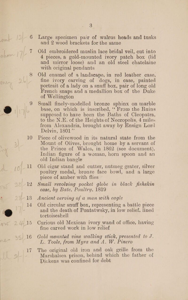 10 11 16 Ne 3 Large specimen pair of walrus heads and tusks and 2 wood brackets for the same Old embroidered muslin lace bridal veil, cut into 4 pieces, a gold-mounted ivory patch box (lid and mirror loose) and an old steel chatelaine with original pendants Old enamel of a landscape, in red leather case, fine ivory carving of dogs, in case, painted portrait of a lady on a snuff box, pair of long old French snaps and a medallion box of the Duke of Wellington Small finely-modelled bronze sphinx on marble base, on which is inscribed, ‘‘ From the Ruins supposed to have been the Baths of Cleopatra, to the N.E. of the Heights of Necropolis, 4 miles from Alexandria, brought away by Ensign Lord Delvin, 1801” Piece of olivewood in its natural state from the Mount of Olives, brought home by a servant of the Prince of Wales, in 1862 (see document), Indian figure of a woman, horn spoon and an old Indian bangle Old cigar stand and cutter, nutmeg grater, silver poultry medal, bronze face bowl, and a large piece of amber with flies Smail revolving pocket globe in black fishskin case, by Bate, Poultry, 1819 Ancient curving of a man with eagle Old circular snuff box, representing a battle piece and the death of Pontatwsky, in low relief, lined tortoiseshell Curious old Mexican ivory wand of office, having fine carved work in low relief Gold mounted vine walking stick, presented to J. L. Toole, from Myra and A. W. Punero The original oid iron and oak grille from the Nearanaleen prison, behind which the father of Dickens was confined for debt