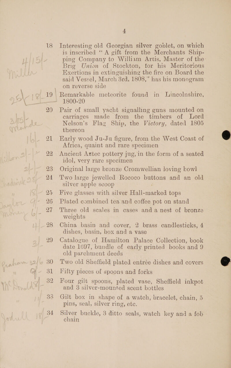 18 20 21 22 23 24 25 26 27 4 Interesting old Georgian silver goblet, on which is inscribed ‘‘ A gift from the Merchants Ship- ping Company to William Artis, Master of the: Brig Union of Stockton, tor his Meritorious Eixertions in extinguishing the fire on Board the said Vessel, March 3rd, 1808,” has his monogram on reverse side Remarkable meteorite found in Jincolnshire, 1800-20 Pair of small yacht signalling guns mounted on carriages made from the timbers of Lord Nelson’s Flag Ship, the Victory, dated 1805 thereon Early wood Ju-Ju figure, from the West Coast of Africa, quaint and rare specimen Ancient Aztec pottery jug, in the form of a seated idol, very rare specimen Original large bronze Cromwellian loving bowl T'wo large jewelled Rococo buttons and an old silver apple scoop ; Five glasses with silver Hall-marked tops PJated combined tea and coffee pot on stand Three old scales in cases and a nest of bronze weights China basin and cover, 2 brass candlesticks, 4 dishes, basin, box and a vase Catalogue of Hamilton Palace Collection, book date 1697, bundle of early printed books and 9 old parchment deeds T'wo old Sheffield plated entrée dishes and covers I*ifty pieces of spoons and forks Four gilt spoons, plated vase, Sheffield inkpot and 3 silver-mounted scent bottles Gilt box in shape of a watch, bracelet, chain, 5 pins, seal, silver ring, etc. Silver buckle, 3 ditto seals, watch key and a fob chain |  