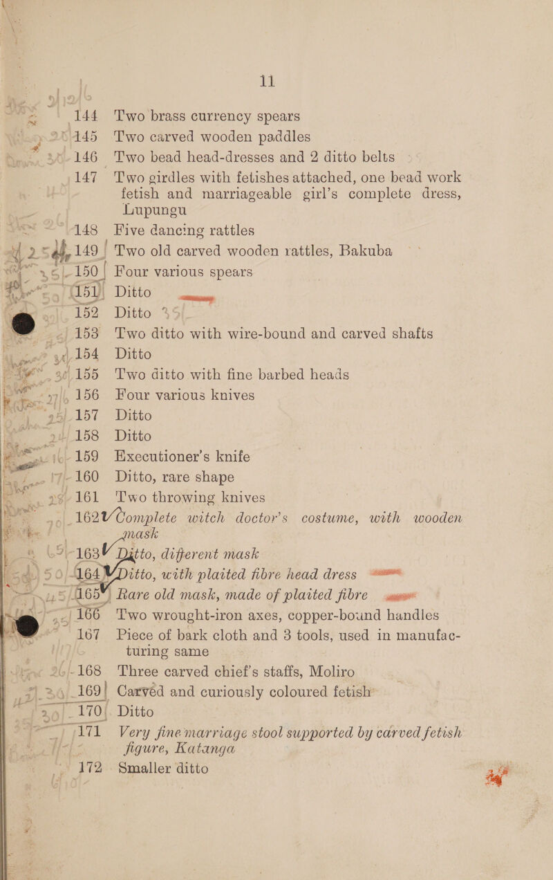 144 ‘Two brass currency spears © 445 Two carved wooden paddles 146 Two bead head-dresses and 2 ditto belts 147 Two oirdles with fetishes attached, one bead work fetish and marriageable girl’s complete dress, Lupungu 148 Five dancing rattles E 2sIh 149 | Two old carved wooden rattles, Bakuba eae 150 | Four various spears ne at (151), Ditto &gt; ali. 152 Ditto %5 - 153 ‘Two ditto with wire-bound and carved shafts a] 154 Ditto teaming i * 155 ‘Two ditto with fine barbed heads ES 156 Four various knives “aa 1157 Ditto | “a 158° Ditto aM ip- 159 Executioner’s knife a ‘y-160 Ditto, rare shape L161 Two throwing knives | Be Gonnti witch doctor's costume, with wooden aan mask 4 9 163Y Dj tto, different mask i.) 50 164) itto, with plaited fibre head dress = ~ = 465” Rare old mask, made of plaited fibre mw ) __/166 Two wrought-iron axes, copper-bound handles * 167 Piece of bark cloth ou 3 tools, used in manufac- | turing same 26-168 Three carved chief’s staffs, Moliro 1 26;_169 | Carved and curiously coloured fetish’ ap] _ 170{. Ditto “=~ I71 “Very fine marriage stool supported by carved fetish &lt; ee figure, Katanga 172. Smaller ditto   