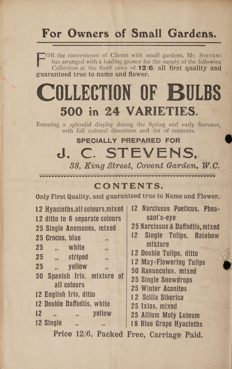 For Owners of Small Gardens. OR the convenience of Chents with small gardens, Mr. STEVENS F has arranged with a leading grower for the supply of the following Collection at the fixed price of 12/6, all first quality and guaranteed true to name and flower. ' COLLECTION OF BULBS 900 in 24 VARIETIES. Ensuring a splendid display during the Spring and early Summer, with full cultural directions and list of contents. SPECIALLY PREPARED FOR a J. ¢ STEVENS, 388, King Street, Covent Garden, W.C.    CONTENTS. Only First Quality, and guaranteed true to Name and Flower. 12 Hyacinths,all colours,mixed | 12 Narcissus Poeticus, Phea- 12 ditto in 6 separate colours sant's-eye 25 Single Anemones, mixed 25 Narcissus &amp; Daffodils, mixed 25 Crocus, blue : 12 Single Tulips, Rainhow 25 ,, white mixture :  12 Double Tulips, ditto &lt;4  ” Se 12 May-Flowering Tulips 8 ae ene 50 Ranunculus, mixed 50 Spanish Iris, mixture of | 5 5 Single Snowdrops albcolonys 25 Winter Aconites 12 English Iris, ditto 12 Scilla Siberi¢a 12 Double Daffodils, white | 25 Txias, mixed Lie et 6 ss yellow 25 Allium Moly Luteum 12 Single : 18 Blue Grape Hyacinths Price 12/6, Packed Free, Carriage Paid.