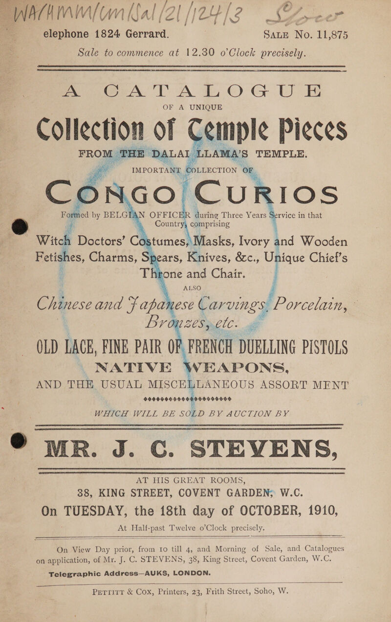  NPCHIAM( CM Jal (Z[ [/24/3 Sx&gt;eer elephone 1824 Gerrard. ) SALE No. u 875 Sale to commence at 12.30 o’Clock precisely. ~ fA TA LOG U EB OF A UNIQUE aes Cemple Pieces  DS ‘ ; Country, comprising Witch Doctors’ Costumes,\ Masks, Ivory tnd Wooden Fetishes, Charms, pe ars, Knives, &amp;c., Unique Chief's | Throne and Chair. | | 4 ALSO Z Chinese and Fapahese Carvings, Porcelain, ° Lronzes, ete. OLD LACE, FINE PAIR OP, FRENCH DUELING PISTOLS NATIVE WEAPONS, AND THE USUAL MISCELLANEOUS ASSORT MENT seeeooooooosooooooors WHICH WILL BE SOLD BY AUCTION. BY. » MR. J. C. STEVENS, AT HIS GREAT ROOMS, 38, KING STREET, COVENT GARDEN, W.C. On TUESDAY, the 18th day of OCTOBER, 1910, At Half- ee Twelve o’Clock Seana    On View Day prior, from Io till 4, and enlace of Sale, and Catalogues on application, of Mr. J. C. STEVENS, 38, King Street, Covent Garden, W.C. Telegraphic Address—AUKS, LONDON.  Perrirr &amp; Cox, Printers, 23, Frith Street, Soho, W.