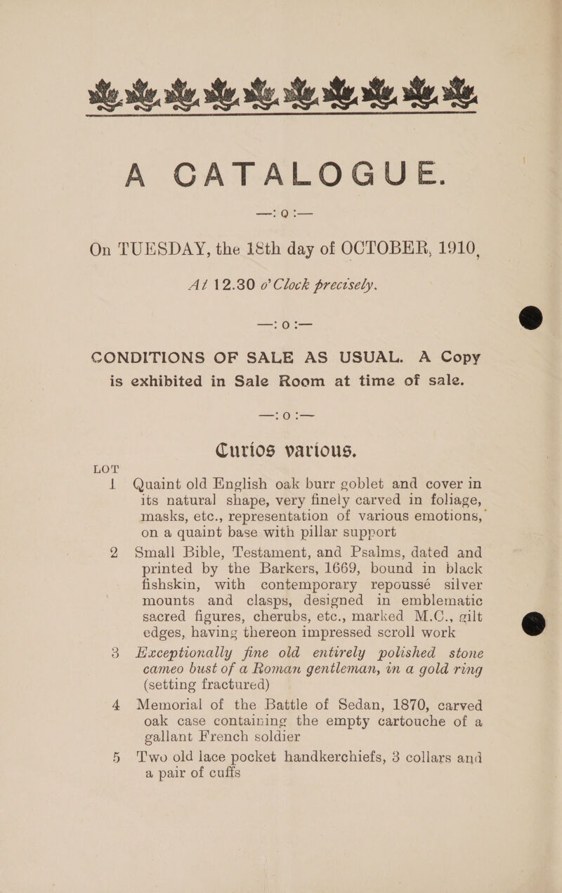 A CATALOGUE. —!Q:— On TUESDAY, the 1&amp;th day of OCTOBER, 1910, At 12.30 o’ Clock precisely, —:0:— CONDITIONS OF SALE AS USUAL. A Copy is exhibited in Sale Room at time of sale. —:0:— CTurlos various. LOT 1 Quaint old English oak burr goblet and cover in its natural shape, very finely carved in foliage, masks, etc., representation of various emotions, on a quaint base with pillar support 2 Small Bible, Testament, and Psalms, dated and printed by the Barkers, 1669, bound in black fishskin, with contemporary repoussé silver mounts and clasps, designed in emblematic sacred figures, cherubs, etc., marked M.C., gilt edges, having thereon impressed scroll work 3 Hxceptrionally fine old entirely polished stone cameo bust of a Roman gentleman, in a gold ring (setting fractured) 4 Memorial of the Battle of Sedan, 1870, carved oak case containing the empty cartouche of a gallant French soldier 5 ‘Two old lace pocket handkerchiefs, 3 collars and a pair of cuffs  