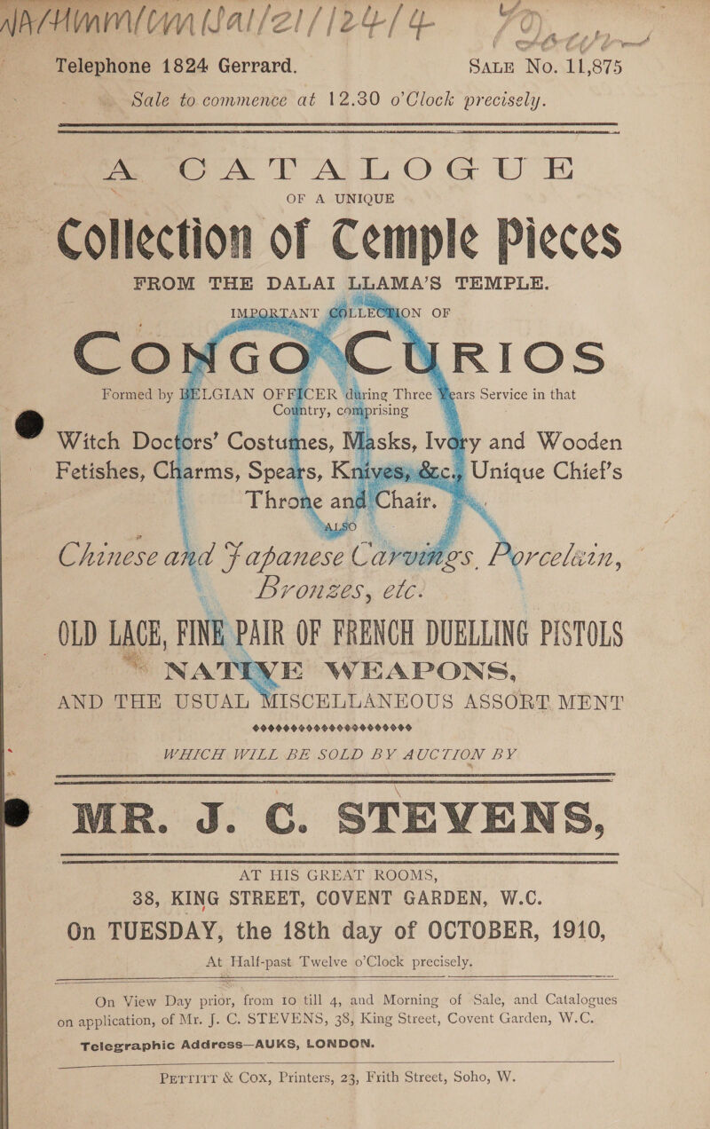  HVA (SAl/Z1/ 124/54 70) &amp; cohgS Ltt — Telephone 1824 Gerrard. SALE No. 11,875 Sale to commence at 12.30 o’Clock precisely. oe CATALOG UE OF A UNIQUE Collection of ae il FROM THE Pe he BD aLA'S TEMPLE.    ory and Wooden Bic ao Chiet’s Chinese and bee eles Porcelein bronzes, etc. «OLD WA FINE PAIR OF FRENCH DURLLING PISTOLS VE WEAPONS, AND THE USUAL MISCELLANEOUS ASSORT MENT 99999 OG9O9909 99009900 WRICH WILE BE\SOLD BY AUCTION BY F : \ ) MR. J. C. STEVENS, AT HIS GREAT ROOMS, 38, KING STREET, COVENT GARDEN, W.C. On TUESDAY, the 18th day of OCTOBER, 1910, At Half-past Twelve o’Clock precisely.      On View Day prior, from fo till 4, and Morning of Sale, and Catalogues on application, of Mr. J. C. STEVENS, 38, King Street, Covent Garden, W.C. Telegraphic Address—AUKS, LONDON.  Perrirr &amp; Cox, Printers, 23, Frith Street, Soho, W.