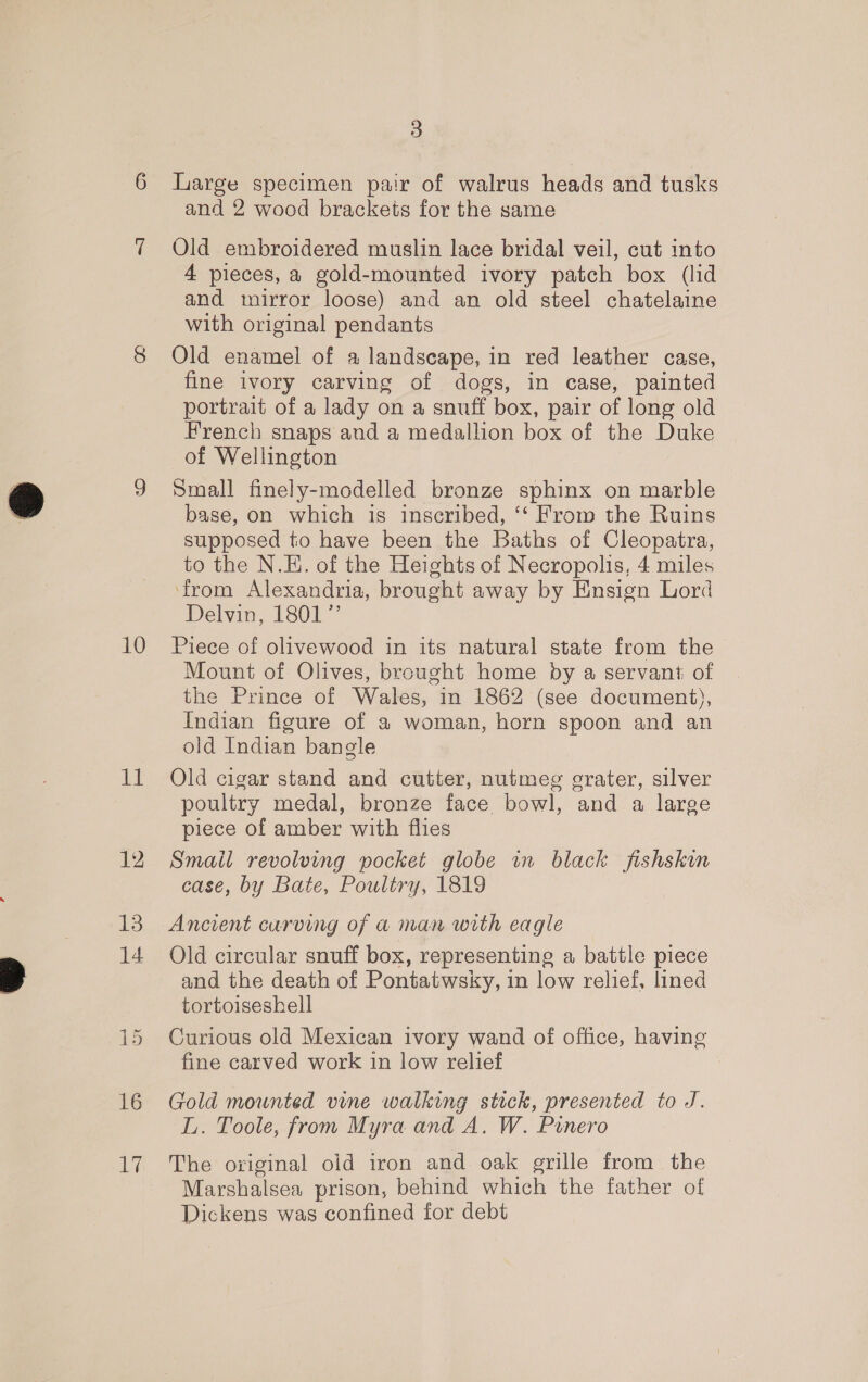 ite 16 Li 3 Large specimen pair of walrus heads and tusks and 2 wood brackets for the same Old embroidered muslin lace bridal veil, cut into 4 pieces, a gold-mounted ivory patch box (lid and mirror loose) and an old steel chatelaine with original pendants Old enamel of a landscape, in red leather case, fine ivory carving of dogs, in case, painted portrait of a lady on a snuff box, pair of long old French snaps and a medallion box of the Duke of Wellington Small finely-modelled bronze sphinx on marble base, on which is inscribed, ‘‘ From the Ruins supposed to have been the Baths of Cleopatra, to the N.E. of the Heights of Necropolis, 4 miles from Alexandria, brought away by Ensign Lord Delvin, 1801” Mount of Olives, brought home by a servant of the Prince of Wales, in 1862 (see document), Indian figure of a woman, horn spoon and an old Indian bangle Old cigar stand and cutter, nutmeg grater, silver poultry medal, bronze face bowl, and a large piece of amber with flies Smail revolving pocket globe in black fishskin case, by Bate, Poultry, 1819 Ancient curving of a man with eagle Old circular snuff box, representing a battle piece and the death of Pontatwsky, in low relief, lined tortoiseshell Curious old Mexican ivory wand of office, having fine carved work in low relief Gold mounted vine walking stick, presented to J. L. Toole, from Myra and A. W. Ponero The original old iron and oak grille from the Marshalsea prison, behind which the father of Dickens was confined for debt
