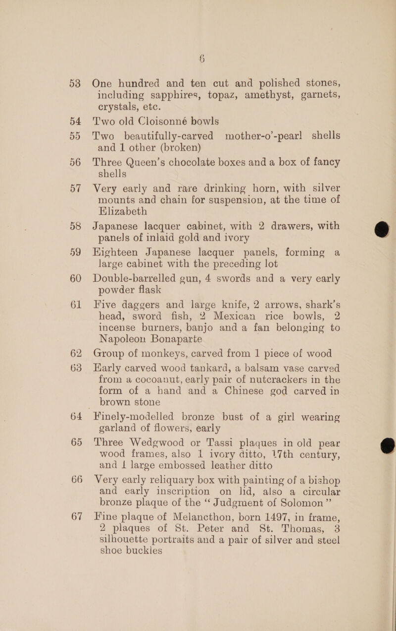 53 54 55 56 o7 58 59 61 62 63 65 66 67 6 One hundred and ten cut and polished stones, including sapphires, topaz, amethyst, garnets, crystals, etc. Two old Cloisonné bowls Two beautifully-carved mother-o’-pear! shells and 1 other (broken) Three Queen’s chocolate boxes and a box of fancy shells Very early and rare drinking horn, with silver mounts and chain for suspension, at the time of Elizabeth Japanese lacquer cabinet, with 2 drawers, with panels of inlaid gold and ivory Highteen Japanese lacquer panels, forming a large cabinet with the preceding lot powder flask Five daggers and large knife, 2 arrows, shark’s head, sword fish, 2 Mexican rice bowls, 2 incense burners, banjo and a fan belonging to Napoleon Bonaparte Group of monkeys, carved from 1 piece of wood Early carved wood tankard, a balsam vase carved from a cocoanut, early pair of nutcrackers in the form of a hand and a Chinese god carved in brown stone Finely-modelled bronze bust of a girl wearing garland of flowers, early Three Wedgwood or Tassi plaques in old pear wood frames, also 1 ivory ditto, 17th century, and Lt large embossed leather ditto Very early reliquary box with painting of a bishop and early inscription on lid, also a circular bronze plaque of the “‘ Judgment of Solomon” Fine plaque of Melancthon, born 1497, in frame, 2 plaques of St. Peter and St. Thomas, 3 silhouette portraits and a pair of silver and steel shoe buckles 