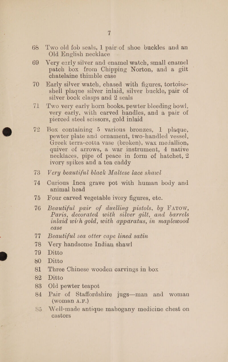 65 69 70 72 75 74 15 V7 78 79 SO 81 82 83 GO a Two old fob seals, 1 pair of shoe buckles and an Old English necklace Very early silver and enamel watch, small enamel patch box from Chipping Norton, and a gilt © chatelaine thimble case Karly silver watch, chased with figures, tortoise- shell plaque silver inlaid, silver buckle, pair of silver bock clasps and 2 seals T'wo very early horn books, pewter bleeding bowl, very early, with carved handles, and a pair of pierced steel scissors, gold inlaid Box containing 5 various bronzes, 1 plaque, pewter plate and ornament, two-handled vessel, Greek terra-cotta vase (broken), wax medallion, quiver of arrows, a war instrument, 4 native necklaces, pipe of peace in form of hatchet, 2 ivory spikes and a tea caddy Very beautiful black Maltese lace shawl Curious Inca grave pot with human pee, and animal head Four carved vegetable ivory figures, etc. Beautiful parr of duelling pistols, by Fatow, Paris, decorated with silver gilt, and barrels inlaid with gold, with apparatus, in maplewood case Beautiful sea otter cape lined satin Very handsome Indian shawl Ditto | Ditto Three Chinese wooden carvings in box Ditto Old pewter teapot Pair of Staffordshire jugs—man and woman (woman A.F.) Well-made antique mahogany medicine chest on castors