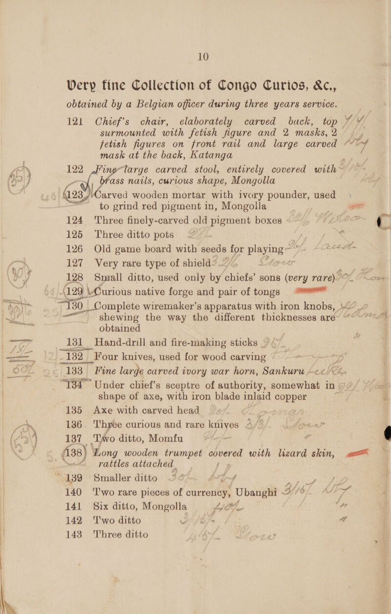 Wery tine Collection of Congo Curios, &amp;c., obtained by a Belgian officer during three years service. 121 Chief’s chair, elaborately carved buck, top 7 ¥ surmounted with fetish figure and 2 masks, 2/ ts fetish figures on front rail and large carved Ade y mask at the back, Katanga 122 fine-large carved stool, entirely covered wih] Oil nails, curious shape, Mongolla GoM 16 arved wooden mortar with ivory pounder, used to grind red pigment in, Mongolla a: 124 ‘Three finely-carved old pigment boxes «~~ LIMP 125 Three ditto pots 27. tf 126 Old game board with seeds ee Ble Aef, Ate 127 Very rare type of shield Lf 4 et 128 Snaall ditto, used only by abies sons (very rare). « l Fhe (129 L vCurious native forge and pair of tongs eas shewing the way the different thicknesses are~ “: iv obtained | 13d Hand-drill and fire-making sticks ~ ¢ 3 ~ 182] Four knives, used for wood carving ©: 133 Fune large carved ivory war horn, Sankuru Se shape of axe, with iron blade inigid Sse 135 Axe with carved head eae 136. Three curious and rare knives 3/8 Kopel” 137 ‘Lwo ditto, Momfu a kad hess a — rattles attached. &lt; 139 Smaller ditto 36 a vA f Sf fe 140 ‘T'wo rare pieces of currency, Ubanghi Gf, ré 141 Six ditto, Mongolla = 4e®L ‘”7 142 ‘Two ditto GSR A. Be a 143 Three ditto hf