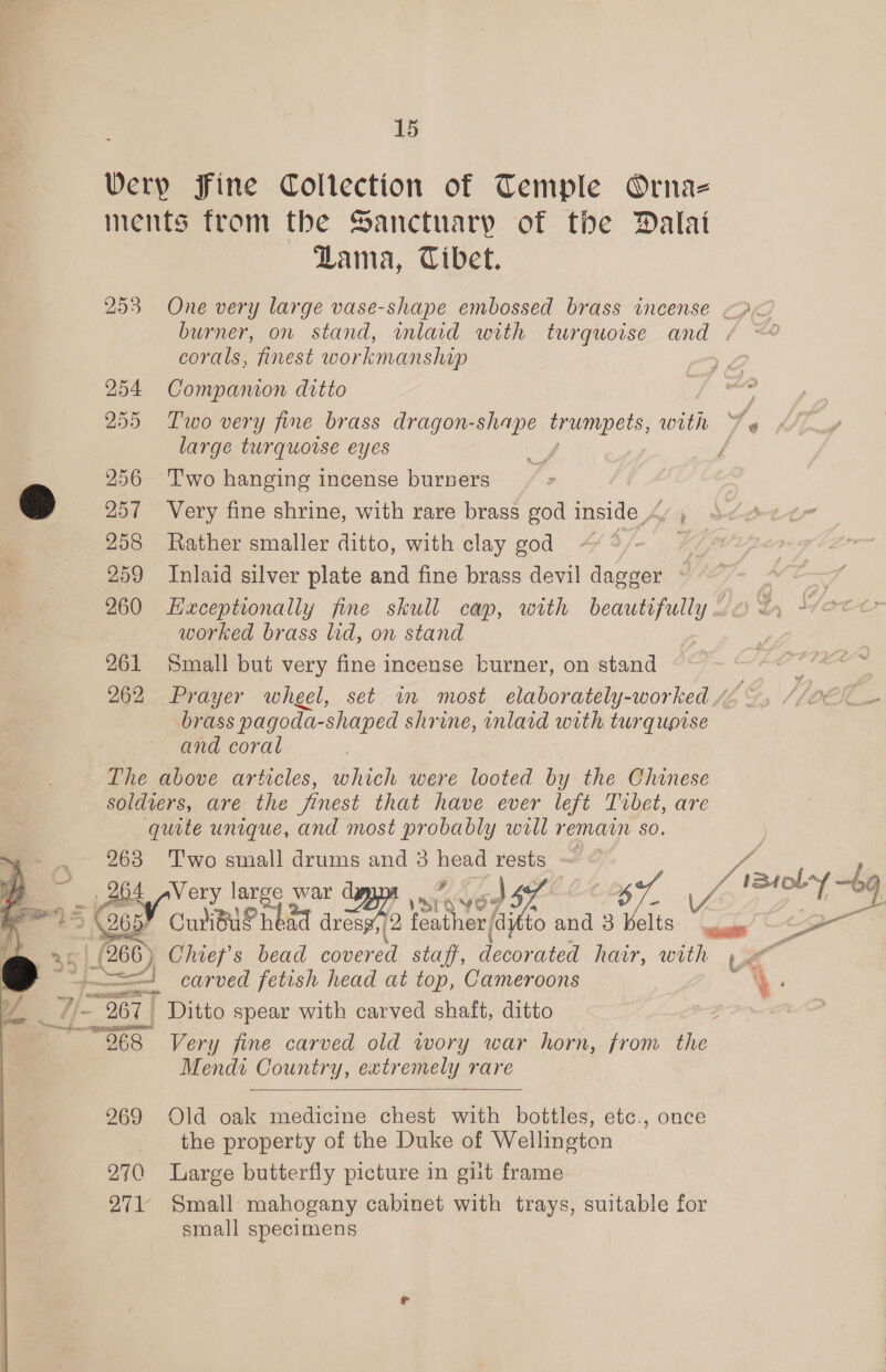  Verp Fine Collection of Temple Ornaz ments from the Sanctuary of the Dalat Lama, Tibet. 253 One very large vase-shape embossed brass incense &lt;&lt; burner, on stand, inlaid with turquoise and . corals, finest workmanship 254 Companon ditto 255 Two very fine brass dragon-shape trumpets, with A large turquoise eyes 256 Two hanging incense burners 257 Very fine shrine, with rare brass god inside / , 258 Rather smaller ditto, with clay god J 259 Inlaid silver plate and fine brass devil dagger 260 LHaxceptionally fine skull cap, with pe worked brass lid, on stand 261 Small but very fine incense burner, on stand | 262 Prayer wheel, set im most elaborately-worked /2 brass pagoda- shaped shrine, inlaid with turqupise and coral | The above articles, which were looted by the Chinese soldiers, are the finest that have ever left Tibet, are quite unique, and most probably will remain so. 963 Two small drums and 3 head rests ol carved fetish head at top, Cameroons ‘ ‘ Mendi Country, extremely rare  969 Old oak medicine chest with bottles, etc., once the property of the Duke of Wellington 270 Large butterfly picture in gilt frame 271 Small mahogany cabinet with trays, suitable for small specimens