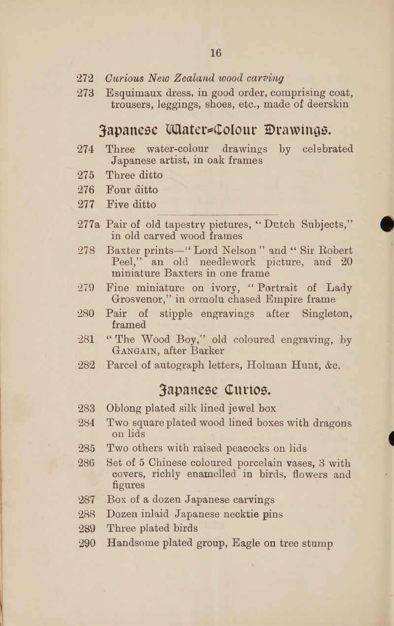 272 273 16 Curious New Zealand wood carving Esquimaux dress, in good order, comprising coat, trousers, Jeggings, shoes, etc., made of deerskin 285 286 287 288 239 290 Three water-colour drawings by celebrated Japanese artist, in oak frames Three ditto Four ditto Five ditto  in old carved wood frames Baxter prints—‘‘ Lord Nelson” and ‘‘ Sir Robert Peel,’ an old needlework picture, and 20 miniature Baxters in one frame Fine miniature on ivory, ‘‘ Portrait of Lady Grosvenor,” in ormolu chased Empire frame Pair of stipple engravings after Singleton, framed “The Wood Boy,’ old coloured engraving, by GANGAIN, after Barker Parcel of autograph letters, Holman Hunt, &amp;c. Japanese Curios. Oblong plated silk lined jewel box Two square plated wood lined boxes with dragons on lids Two others with raised peacocks on lids Set of 5 Chinese coloured porcelain vases, 3 with covers, richly enamelled in birds, flowers and figures Box of a dozen Japanese carvings Dozen inlaid Japanese necktie pins Three plated birds Handsome plated group, Hagle on tree stump