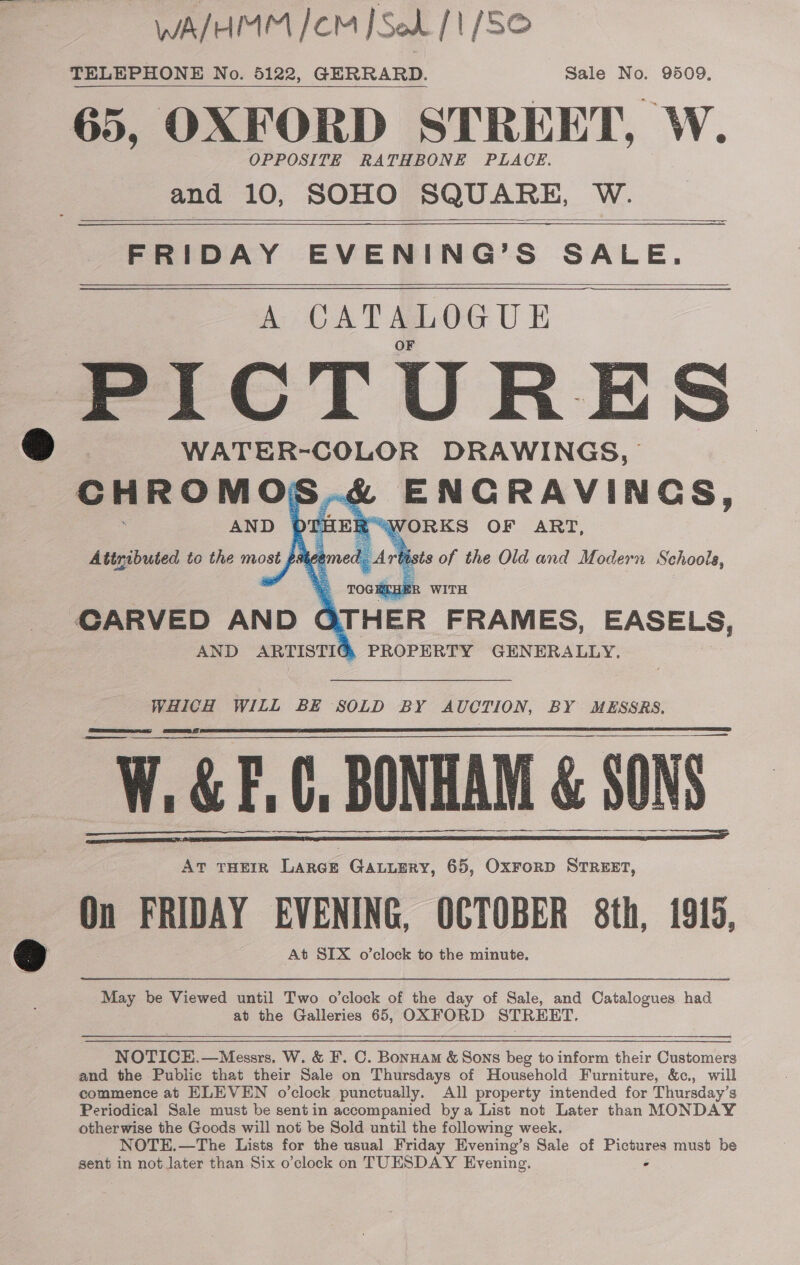 WA/HMM /CM J Sod [1 [SO TELEPHONE No. 5122, GERRARD. Sale No. 9509. 65, OXFORD STREET, W. OPPOSITE RATHBONE PLACE. and 10, SOHO SQUARE, W.   FRIDAY EVENING’S SALE. A CATALOGUE ,PICTURES WATER-COLOR DRAWINGS, ENCRAVINGS, IER “WORKS OF ART, | Ate of the Old and Modern Schools,     AND | Attributed to the most f: C STH ER FRAMES, EASELS, PROPERTY GENERALLY, CARVED AND AND ARTISTIG WHICH WILL BE SOLD BY AUCTION, BY MESSRS. a H&amp;E. C, BONHA BONHAM &amp; SONS.       On FRIDAY oe ied eer enee 8th, 1915, May be Viewed until Two o'clock of the day of Sale, and Catalogues had at the Galleries 65, OXFORD STREET.    NOTICE.—Messrs. W. &amp; F. C. Bonnam &amp; Sons beg to inform their Customers and the Public that their Sale on Thursdays of Household Furniture, &amp;c., will commence at ELEVEN o’clock punctually. All property intended for Thursday’s Periodical Sale must be sent in accompanied bya List not Later than MONDAY otherwise the Goods will not be Sold until the following week. NOTE.—The Lists for the usual Friday Evening’s Sale of Pictures must be sent in not later than Six o’clock on TUESDAY Evening. -