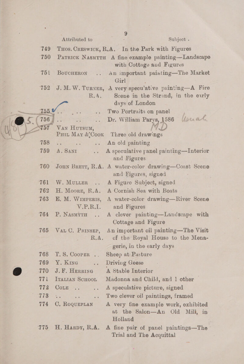 “749 750 751 BoucHERoNn Te R.A, @o 756) S: LET See OL ) eT CVan Hovsvm, on 78 5. 759 &lt;A, SANI ‘760 761 W. MuLuER 762 763 E, M. WimpsEris, ‘V-PiB.E. 764 =P, NAsMYTH 765 Vatu C. Prinsep, KA 768 %.S. Coopzr . 769 Y. Kine &amp; 770 J.F. Heraine qT Trantan ScHoot 772 Coz Be oe 774 CC, RoQuEPLAN 775 4H. Harpy, R.A. 9 : Subject . with Cottage and Figures An important painting—The Market Girl Scene in the Strand, in the early days of London : Two Portraits on panel Dr. William Parys, 1586 [/2«. ee, et a An old painting A speculative panel painting—Interior and Figures and Figures, signed A Figure Subject, signed A water-color drawing—River Scene and Figures | A clever painting—Landscape with Cottage and Figure An important oil painting—The Visit of the Royal House to the Mena- gerie, in the early days Sheep at Pasture Driving Geese A Stable Interior Madonna and Child, and | other — A speculative picture, signed Two clever oi! paintings, framed A very fine example work, exhibited at the Salon—An Old Mill, in Holland 3 A fine pair of panel paintings—The © Trial and The Acquittal