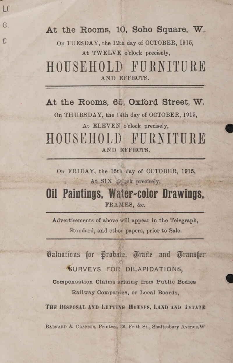 At the Rooms, 10, Soho Square, W. On TUESDAY, the 12th day of OCTOBER, 1915, At TWELVE o’clock precisely, HOUSEHOLD FURNITURE AND EFFECTS. At the Rooms, 6é, Oxford Street, W. On THURSDAY, the 14th day of OCTOBER, 1915, At ELEVEN o’clock precisely, HOUSEHOLD FURNITURE AND EFFECTS. On FRIDAY, the 15th day of OCTOBER, 1915, At, SIX Seek precisely, _ Oil Paintings, Water-color Drawings, ‘ FRAMES, éc. Advertisements of above will appear in the Telegraph, Standard, and oe papers, prior to Sale. Galuations for probit Grade and Gransfer MSURVEYS FOR, DILAPIDATIONS, Compensation Claims arising from Public Bodies Railway Companies, or Local Boards, THE DISPOSAL AND LETTING HoUS¥S, LAND AND iSTATE BARNARD &amp; CRANNIS, Printers, 36, Frith St., Shaftesbury Avenue, W  