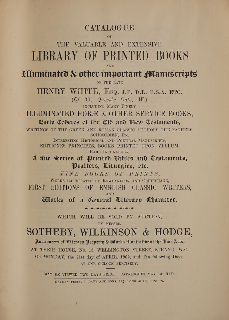 CATALOGUE OF THE VALUABLE AND EXTENSIVE LIBRARY OF PRINTED BOOKS Lluminated &amp; other fmportant MManuseripts OF THE LATE HENRY WHITE, Esa. s.r. p.t. £.s.4. eve. (Of 30, Queen’s Gate, W.) INCLUDING MANY FINELY ILLUMINATED HORA &amp; OTHER SERVICE BOOKS, Early Coderes of the Old and Wew Cestaments, WRITINGS OF THE GREEK AND ROMAN CLASSIC AUTHORS, THE FATHERS, SCHOOLMEN, Etc. INTERESTING HISTORICAL AND POETICAL MANUSCRIPTS, EDITIONES PRINCIPES, BOOKS PRINTED UPON VELLUM, RARE INCUNABULA, A fine Series of Wrinted Bibles and Testaments, Psalters, Liturgies, ete. FINE BOOKS OF PRINTS, WORKS ILLUSTRATED BY ROWLANDSON AND CRUIKSHANK, FIRST EDITIONS OF ENGLISH CLASSIC WRITERS, AND orks of a General Literarp Character. @'@'@'@:'@:'@:'@: a: as WHICH WILL BE SOLD BY AUCTION, BY MESSRS. SOTHEBY, WILKINSON &amp; HODGE, Auctioneers of Literary Property &amp; Works illustrative of the Fine Arts, AT THEIR HOUSE, No. 13, WELLINGTON STREET, STRAND, W.C. On MONDAY, the 21st day of APRIL, 1902, and Ten following Days, AT ONE O'CLOCK PRECISELY. MAY BE VIEWED TWO DAYS PRIOR. CATALOGUES MAY BE HAD.  DRYDEN PRESS: J. DAVY AND SONS, 137, LONG ACRE, LONDON,