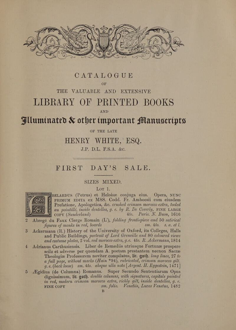  CATALOGUE OF THE VALUABLE AND EXTENSIVE LIBRARY OF PRINTED BOOKS AND Hllumitnated &amp;K other tmportant Manuscripts OF THE LATE HENRY WHITE, ESQ. J.P. (Dilek SA 1&amp;e-   HeLR:S Ts Dev ae ATE. SIZES MIXED. Lore [BELARDUS (Petrus) et Heloisze conjuga eius. Opera, NUNC PRIMUM EDITA ex MSS. Codd. Fr. Amboesii cum eiusdem Prefatione, Apologetica, &amp;c. crushed crimson morocco extra, tooled aw pointillé, inside dentelles, g. e. by h. De Coverly, FINE LARGE  Ss 4} CoPY (Sunderland) 4to. Paris. N. Buon, 1616 2 Abregé du Faux Clerge Romain (L’), folding frontispiece and 50 satirical figures of monks in red, boards sm. 4to. s.a. e¢ Ll. 3 Ackermann (R.) History of the University of Oxford, its Colleges, Halls and Public Buildings, portrait of Lord Grenville and 80 coloured views and costume plates, 2 vol. red morocco extra, g.e. 4to. hk. Ackermann, 1814 4 Adrianus Carthusiensis. Liber de Remediis utriusque Fortune prospere scilz et adverse per quendam A. poetam prestantem necnon Sacre Theologiz Professorem noviter compilatus, lit. goth. long lines, 27 to a full page, without marks (Hain *94), rubricated, crimson morocco gilt. g. €. (back loose) sm. 4to. absque ulla nota [ Argent. H. Eggestein, 1471] 5 ANgidius (de Columna) Romanus. Super Secundo Sententiarum Opus dignissimum, lit. goth. double columns, with signatures, capitals painted in red, modern crimson morocco extra, richly gilt, inside dentelles, g. e. FINE COPY sm. folio. Venetis, Lucas Venetus, 1482 B